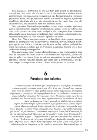 __________________________________________________________ 25
Solo pedregoso: Representa os que acolhem com alegria os ensinamentos
transmitidos, mas como não têm raízes, isto é, são volúveis, e também não se
comprometem com nada, não se esforçam para sair da mediocridade e continuam
produzindo frutos, ou seja, resultados aquém dos objetivos traçados. Qualidade,
excelência, eficiência, eficácia, são substantivos que lhes soam bem, mas não
encontram eco, não encontram neles um empenho maior.
Solo espinhoso: São aqueles que recebem bem os novos métodos, aquiescem
com as transformações, chegam a ser até otimistas com as idéias inovadoras, mas
como estão presos a conceitos muito arraigados, não conseguem deles se desven-
cilhar, preferindo a monotonia às mudanças. Seus superficiais conhecimentos são-
lhes suficientes; nada de vôos elevados, a planície os seduz.
Terra boa: Não se comprazem com a mediocridade. Antecipam-se aos pro-
blemas do cliente; excedem às expectativas; encantam, inovam, instigam e fusti-
gam aqueles que detêm o poder para que façam o melhor, tenham qualidade hu-
mana e pessoal, pois, sabem que no 3º milênio a qualidade humana será o fator
decisivo de vantagem competitiva.
Uma empresa que preserva seus talentos humanos, e que procura reciclá-los e
lhes dá condições de serem criativos e de trabalharem motivados, jamais será
atingida pela crise. Numa época de acirrada competição, de uma globalização
crescente, somente vencerão aqueles que forem ágeis e competentes, e que po-
dem romper com o passado, nortear o futuro alicerçando-o no presente.
6
Parábola dos talentos
Acontecerá como um homem que ia viajar para o estrangeiro. Chamando
seus empregados, entregou seus bens a eles. A um deu cinco talentos, a outro
dois, e um ao terceiro: a cada qual de acordo com a capacidade. Em seguida
viajou para o estrangeiro. O empregado que havia recebido cinco talentos saiu
logo, trabalhou com eles e lucrou outros cinco. Do mesmo modo o que havia
recebido dois lucrou outros dois. Mas, aquele que havia recebido um só, saiu,
cavou um buraco na terra, e escondeu o dinheiro do seu patrão.
Depois de muito tempo, o patrão voltou, e foi ajustar contas com os empre-
gados. O empregado que havia recebido cinco talentos, entregou-lhe mais
cinco, dizendo: “Senhor, tu me entregaste cinco talentos. Aqui estão mais cinco
que lucrei”. O patrão disse: “Muito bem, empregado bom e fiel! Como você foi
fiel na administração de tão pouco, eu lhe confiarei muito mais. Venha partici-
par da minha alegria”. Chegou também o que havia recebido dois talentos, e
disse: “Senhor, tu me entregaste dois talentos. Aqui estão mais dois que lu-
crei”. O patrão disse: “Muito bem, empregado bom e fiel! Como você foi fiel na
administração de tão pouco, eu lhe confiarei muito mais. Venha participar da
 