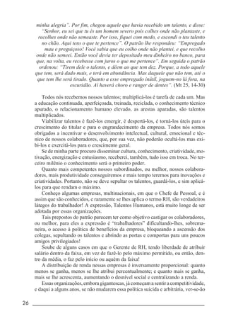 26 _____________________________________________________________________
minha alegria”. Por fim, chegou aquele que havia recebido um talento, e disse:
“Senhor, eu sei que tu és um homem severo pois colhes onde não plantaste, e
recolhes onde não semeaste. Por isso, fiquei com medo, e escondi o teu talento
no chão. Aqui tens o que te pertence”. O patrão lhe respondeu: “Empregado
mau e preguiçoso! Você sabia que eu colho onde não plantei, e que recolho
onde não semeei. Então você devia ter depositado meu dinheiro no banco, para
que, na volta, eu recebesse com juros o que me pertence”. Em seguida o patrão
ordenou: “Tirem dele o talento, e dêem ao que tem dez. Porque, a todo aquele
que tem, será dado mais, e terá em abundância. Mas daquele que não tem, até o
que tem lhe será tirado. Quanto a esse empregado inútil, joguem-no lá fora, na
escuridão. Aí haverá choro e ranger de dentes”. (Mt 25, 14-30)
Todos nós recebemos nossos talentos; multiplicá-los é tarefa de cada um. Mas
a educação continuada, aperfeiçoada, treinada, reciclada, o conhecimento técnico
apurado, o relacionamento humano elevado, as arestas aparadas, são talentos
multiplicados.
Viabilizar talentos é fazê-los emergir, é despertá-los, é torná-los úteis para o
crescimento do titular e para o engrandecimento da empresa. Todos nós somos
obrigados a incentivar o desenvolvimento intelectual, cultural, emocional e téc-
nico de nossos colaboradores, que, por sua vez, não poderão ocultá-los mas exi-
bi-los e exercitá-los para o crescimento geral.
Se de minha parte procuro disseminar cultura, conhecimento, criatividade, mo-
tivação, energização e entusiasmo, receberei, também, tudo isso em troca. No ter-
ceiro milênio o conhecimento será o primeiro poder.
Quanto mais competentes nossos subordinados, ou melhor, nossos colabora-
dores, mais produtividade conseguiremos e mais tempo teremos para inovações e
criatividades. Portanto, não se deve sepultar os talentos, guardá-los, e sim aplicá-
los para que rendam o máximo.
Conheço algumas empresas, multinacionais, em que o Chefe de Pessoal, e é
assim que são conhecidos, e raramente se lhes aplica o termo RH, são verdadeiros
látegos do trabalhador! A expressão, Talentos Humanos, está muito longe de ser
adotada por essas organizações.
Tais prepostos do patrão parecem ter como objetivo castigar os colaboradores,
ou melhor, para eles a expressão é “trabalhadores” dificultando-lhes, sobrema-
neira, o acesso à política de benefícios da empresa, bloqueando a ascensão dos
colegas, sepultando os talentos e abrindo as portas e comportas para uns poucos
amigos privilegiados!
Soube de alguns casos em que o Gerente de RH, tendo liberdade de atribuir
salário dentro da faixa, em vez de fazê-lo pelo máximo permitido, ou então, den-
tro da média, o faz pelo início ou aquém da faixa!
A distribuição de renda nessas empresas é inversamente proporcional: quanto
menos se ganha, menos se lhe atribui percentualmente; e quanto mais se ganha,
mais se lhe acrescenta, aumentando o desnível social e centralizando a renda.
Essas organizações, embora gigantescas, já começam a sentir a competitividade,
e daqui a alguns anos, se não mudarem essa política suicida e arbitrária, ver-se-ão
 