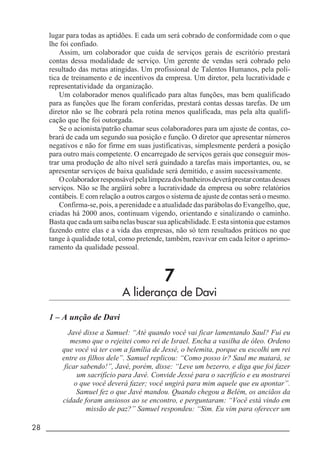 28 _____________________________________________________________________
lugar para todas as aptidões. E cada um será cobrado de conformidade com o que
lhe foi confiado.
Assim, um colaborador que cuida de serviços gerais de escritório prestará
contas dessa modalidade de serviço. Um gerente de vendas será cobrado pelo
resultado das metas atingidas. Um profissional de Talentos Humanos, pela polí-
tica de treinamento e de incentivos da empresa. Um diretor, pela lucratividade e
representatividade da organização.
Um colaborador menos qualificado para altas funções, mas bem qualificado
para as funções que lhe foram conferidas, prestará contas dessas tarefas. De um
diretor não se lhe cobrará pela rotina menos qualificada, mas pela alta qualifi-
cação que lhe foi outorgada.
Se o acionista/patrão chamar seus colaboradores para um ajuste de contas, co-
brará de cada um segundo sua posição e função. O diretor que apresentar números
negativos e não for firme em suas justificativas, simplesmente perderá a posição
para outro mais competente. O encarregado de serviços gerais que conseguir mos-
trar uma produção de alto nível será guindado a tarefas mais importantes, ou, se
apresentar serviços de baixa qualidade será demitido, e assim sucessivamente.
Ocolaboradorresponsávelpelalimpezadosbanheirosdeveráprestarcontasdesses
serviços. Não se lhe argüirá sobre a lucratividade da empresa ou sobre relatórios
contábeis. E com relação a outros cargos o sistema de ajuste de contas será o mesmo.
Confirma-se, pois, a perenidade e a atualidade das parábolas do Evangelho, que,
criadas há 2000 anos, continuam vigendo, orientando e sinalizando o caminho.
Basta que cada um saiba nelas buscar sua aplicabilidade. E esta sintonia que estamos
fazendo entre elas e a vida das empresas, não só tem resultados práticos no que
tange à qualidade total, como pretende, também, reavivar em cada leitor o aprimo-
ramento da qualidade pessoal.
7
A liderança de Davi
1 – A unção de Davi
Javé disse a Samuel: “Até quando você vai ficar lamentando Saul? Fui eu
mesmo que o rejeitei como rei de Israel. Encha a vasilha de óleo. Ordeno
que você vá ter com a família de Jessé, o belemita, porque eu escolhi um rei
entre os filhos dele”. Samuel replicou: “Como posso ir? Saul me matará, se
ficar sabendo!”, Javé, porém, disse: “Leve um bezerro, e diga que foi fazer
um sacrifício para Javé. Convide Jessé para o sacrifício e eu mostrarei
o que você deverá fazer; você ungirá para mim aquele que eu apontar”.
Samuel fez o que Javé mandou. Quando chegou a Belém, os anciãos da
cidade foram ansiosos ao se encontro, e perguntaram: “Você está vindo em
missão de paz?” Samuel respondeu: “Sim. Eu vim para oferecer um
 