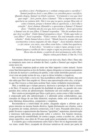 __________________________________________________________ 29
sacrifício a Javé. Purifiquem-se e venham comigo para o sacrifício”.
Samuel purificou Jessé e seus filhos e os convidou para o sacrifício.
Quando chegou, Samuel viu Eliab e pensou: “Certamente é esse que Javé
quer ungir”. Javé, porém, disse a Samuel: “Não se impressione com a
aparência ou estatura dele. Não é esse que eu quero, porque Deus não vê
como o homem, porque o homem olha as aparências, e Javé olha o
coração”. Jessé chamou Abinadab e o apresentou a Samuel. E Samuel
disse: “Também não foi esse que Javé escolheu”. Jessé apresentou
a Samuel sete de seus filhos. E Samuel respondeu: “Não foi nenhum desses
que Javé escolheu”. Então Samuel perguntou a Jessé: “Estão aqui todos os
seus filhos?” Jessé respondeu: “Falta o menor. Ele está tomando conta do
rebanho”. Então Samuel disse a Jessé: “Mande buscá-lo, porque não nos
assentaremos à mesa enquanto ele não chegar”. Jessé mandou chamá-lo
e o fez entrar: era ruivo, seus olhos eram belos, e tinha boa aparência.
E Javé disse: “Levante-se e unja o rapaz, porque é esse”.
Samuel pegou a vasilha de óleo e ungiu o rapaz na presença dos irmãos.
Desse dia em diante, o espírito de Javé permaneceu sobre Davi.
Depois voltou para Ramá. (1 Sm 16, 1-13)
Interessante observar que Israel passou a ter dois reis, Saul e Davi. Deus não
se comprazia mais com as atitudes de Saul, e pediu a Samuel que ungisse Davi
como novo rei.
Em muitas empresas pode-se notar um líder imposto e outro natural. Assim
como Saul desrespeitou as leis do Senhor, alguns dirigentes se tornam usurpadores
e deixam de merecer a confiança do patrão, e não sendo demitidos passam a con-
viver com um poder acima do seu, o que os deixa irritados e vingativos.
Davi é o novo líder, o novo rei. Sua ascendência sobre Saul é natural, mas este
não sabia que Davi fora ungido rei. Houve uma aproximação entre eles, a tal pon-
to que Davi tocava a cítara para acalmar Saul, numa verdadeira musicoterapia.
Mas, à medida que o tempo passava, decrescia o prestígio de Saul e crescia
o de Davi. O mesmo se dá quando há dualidade de poder, ou quando são com-
parados dois estilos de administração: fatalmente um será melhor que outro.
Davi sentia-se prestigiado por Deus e pelo povo, assim como o líder moderno
é empossado pela alta administração e é admirado pelos colaboradores, que,
cansados do látego de um líder ditatorial, respiram, então, sob a autoridade de
uma liderança democrática, competente e simpática.
Recomenda-se a rotatividade do poder, chegando alguns a afirmar que o
prazo máximo na mesma função diretiva, ligada diretamente aos clientes, como
os gerentes de vendas, diretores comerciais, é de 5 anos. Passando além disso, o
poder favorece o aparecimento das famosas “igrejinhas”, nepotismo, desmotivação
e interesses individuais prevalecendo sobre o coletivo. Em funções técnicas,
como gerentes de contabilidade, de contas a pagar, contas a receber etc., não há
prazo específico, mas além de 20 anos pode gerar acomodação e desmotivação.
É evidente que o relacionamento entre Saul e Davi foi-se degenerando cada
vez mais, tendo Davi, escapado de diversas tentativas de morte por parte de
 