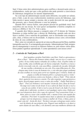 30 _____________________________________________________________________
Saul. Ciúme entre dois administradores gera conflitos e desmotivação entre os
colaboradores, razão por que a alta gerência não pode permitir a convivência
de lideranças antagônicas no mesmo departamento.
Se a um tipo de administração sucede outro diferente, isso pode ser salutar,
pois o líder, a par de seus conhecimentos modernos acerca de liderança, cuja
linha mestra é quase sempre a mesma, não se pode desvestir de suas qualida-
des pessoais, que o fazem diferente e com luz própria.
Quando Davi venceu Golias, num projeto pessoal de qualidade total, Saul
exacerbou em sua inveja. Se você quiser acompanhar a história completa re-
meta-se à Bíblia (1 Sm 17). Vale a pena.
E quando dois líderes passam a competir entre si?! O diretor de Talentos
Humanos se julga melhor que o diretor de Marketing, quando cada um deve
fazer o melhor, com o máximo de qualidade, sem se incomodar com compara-
ções, aliás, a beleza está na diversidade. A empresa cresce com a diversidade
de dons de seus colaboradores.
Davi, uma vez coroado rei, apesar de ser uma escolha pessoal de Deus, também
transgrediu suas leis. E as transgrediu gravemente. Admoestado por Natã, arrepen-
deu-se amargamente e escreveu os famosos Salmos ou, pelo menos vários deles.
Erros podem significar aprendizado. E como aprendemos com nossos erros!
2 – A missão de Natã junto a Davi
Javé mandou o profeta Natã falar com Davi. Natã se apresentou e
disse a Davi: “Havia dois homens numa cidade: um era rico e o outro era
pobre. O rico tinha muitos rebanhos de ovelhas e bois. O pobre tinha só
uma ovelha, uma ovelhinha que ele havia comprado. O pobre a criava e
ela foi crescendo com ele, com seus filhos, comendo do seu pão, bebendo
de sua vasilha e dormindo no seu colo. Era como filha para ele. Ora,
chegou uma visita à casa do homem rico, e este não quis pegar nenhuma
de suas ovelhas ou vacas para servir ao viajante que o visitava. Então ele
pegou a ovelha do homem pobre e a preparou para a visita”.
Davi ficou furioso contra esse homem, e disse a Natã: “Pela vida de
Javé, quem fez isso merece a morte. Por não respeitar o que pertencia a
outro, deverá pagar quatro vezes o valor da ovelha”. Então Natã disse a
Davi: “Pois esse homem é você mesmo! Assim diz Javé, Deus de Israel:
‘Eu ungi você como rei de Israel. E eu o salvei de Saul. Eu dei a você a
casa do seu senhor. E dei a você a casa de Israel e de Judá. E se isso
ainda não é suficiente, eu darei a você qualquer outra coisa. Então por
que você desprezou Javé e fez o que ele reprova? Você assassinou Urias, o
hiteu, para se casar com a mulher dele, e matou Urias com espada dos
amonitas. Pois bem! A espada nunca mais se afastará de sua família,
porque você me desprezou e tomou a mulher de Urias, o hiteu, para se
casar com ela’. Assim diz Javé: ‘Eu farei com que a desgraça surja contra
você de dentro de sua própria casa. Pegarei suas mulheres e as darei a
outro diante de seus olhos, e ele dormirá com suas mulheres debaixo da
 