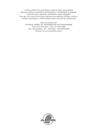A Editora Nobel tem como objetivo publicar obras com qualidade
editorial e gráfica, consistência de informações, confiabilidade de tradução,
clareza de texto, impressão, acabamento e papel adequados.
Para que você, nosso leitor, possa expressar suas sugestões, dúvidas, críticas e
eventuais reclamações, a Nobel mantém aberto um canal de comunicação.
Entre em contato com:
CENTRAL NOBEL DE ATENDIMENTO AO CONSUMIDOR
Fone: (11) 3933-2822 – Fax: (11) 3931-3988
End.: Rua da Balsa, 559 – São Paulo – CEP 02910-000
Internet: www.livrarianobel.com.br
 