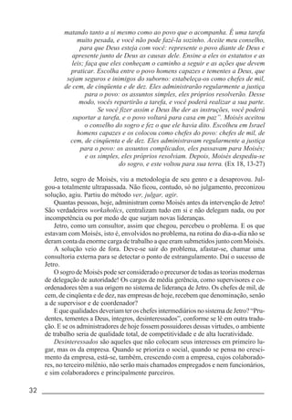 32 _____________________________________________________________________
matando tanto a si mesmo como ao povo que o acompanha. É uma tarefa
muito pesada, e você não pode fazê-la sozinho. Aceite meu conselho,
para que Deus esteja com você: represente o povo diante de Deus e
apresente junto de Deus as causas dele. Ensine a eles os estatutos e as
leis; faça que eles conheçam o caminho a seguir e as ações que devem
praticar. Escolha entre o povo homens capazes e tementes a Deus, que
sejam seguros e inimigos do suborno: estabeleça-os como chefes de mil,
de cem, de cinqüenta e de dez. Eles administrarão regularmente a justiça
para o povo: os assuntos simples, eles próprios resolverão. Desse
modo, vocês repartirão a tarefa, e você poderá realizar a sua parte.
Se você fizer assim e Deus lhe der as instruções, você poderá
suportar a tarefa, e o povo voltará para casa em paz”. Moisés aceitou
o conselho do sogro e fez o que ele havia dito. Escolheu em Israel
homens capazes e os colocou como chefes do povo: chefes de mil, de
cem, de cinqüenta e de dez. Eles administravam regularmente a justiça
para o povo: os assuntos complicados, eles passavam para Moisés;
e os simples, eles próprios resolviam. Depois, Moisés despediu-se
do sogro, e este voltou para sua terra. (Ex 18, 13-27)
Jetro, sogro de Moisés, viu a metodologia de seu genro e a desaprovou. Jul-
gou-a totalmente ultrapassada. Não ficou, contudo, só no julgamento, preconizou
solução, agiu. Partiu do método ver, julgar, agir.
Quantas pessoas, hoje, administram como Moisés antes da intervenção de Jetro!
São verdadeiros workaholics, centralizam tudo em si e não delegam nada, ou por
incompetência ou por medo de que surjam novas lideranças.
Jetro, como um consultor, assim que chegou, percebeu o problema. E os que
estavam com Moisés, isto é, envolvidos no problema, na rotina do dia-a-dia não se
deram conta da enorme carga de trabalho a que eram submetidos junto com Moisés.
A solução veio de fora. Deve-se sair do problema, afastar-se, chamar uma
consultoria externa para se detectar o ponto de estrangulamento. Daí o sucesso de
Jetro.
O sogro de Moisés pode ser considerado o precursor de todas as teorias modernas
de delegação de autoridade! Os cargos de média gerência, como supervisores e co-
ordenadores têm a sua origem no sistema de liderança de Jetro. Os chefes de mil, de
cem, de cinqüenta e de dez, nas empresas de hoje, recebem que denominação, senão
a de supervisor e de coordenador?
E que qualidades deveriam ter os chefes intermediários no sistema de Jetro? “Pru-
dentes, tementes a Deus, íntegros, desinteressados”, conforme se lê em outra tradu-
ção. E se os administradores de hoje fossem possuidores dessas virtudes, o ambiente
de trabalho seria de qualidade total, de competitividade e de alta lucratividade.
Desinteressados são aqueles que não colocam seus interesses em primeiro lu-
gar, mas os da empresa. Quando se prioriza o social, quando se pensa no cresci-
mento da empresa, está-se, também, crescendo com a empresa, cujos colaborado-
res, no terceiro milênio, não serão mais chamados empregados e nem funcionários,
e sim colaboradores e principalmente parceiros.
 
