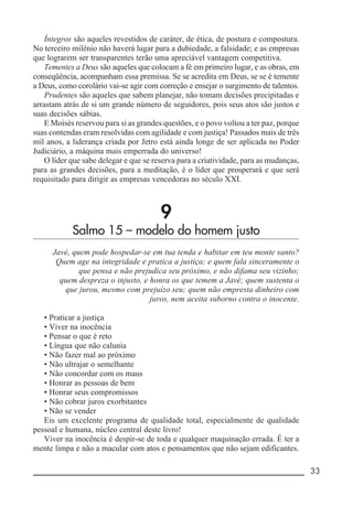 __________________________________________________________ 33
Íntegros são aqueles revestidos de caráter, de ética, de postura e compostura.
No terceiro milênio não haverá lugar para a dubiedade, a falsidade; e as empresas
que lograrem ser transparentes terão uma apreciável vantagem competitiva.
Tementes a Deus são aqueles que colocam a fé em primeiro lugar, e as obras, em
conseqüência, acompanham essa premissa. Se se acredita em Deus, se se é temente
a Deus, como corolário vai-se agir com correção e ensejar o surgimento de talentos.
Prudentes são aqueles que sabem planejar, não tomam decisões precipitadas e
arrastam atrás de si um grande número de seguidores, pois seus atos são justos e
suas decisões sábias.
E Moisés reservou para si as grandes questões, e o povo voltou a ter paz, porque
suas contendas eram resolvidas com agilidade e com justiça! Passados mais de três
mil anos, a liderança criada por Jetro está ainda longe de ser aplicada no Poder
Judiciário, a máquina mais emperrada do universo!
O líder que sabe delegar e que se reserva para a criatividade, para as mudanças,
para as grandes decisões, para a meditação, é o líder que prosperará e que será
requisitado para dirigir as empresas vencedoras no século XXI.
9
Salmo 15 – modelo do homem justo
Javé, quem pode hospedar-se em tua tenda e habitar em teu monte santo?
Quem age na integridade e pratica a justiça; e quem fala sinceramente o
que pensa e não prejudica seu próximo, e não difama seu vizinho;
quem despreza o injusto, e honra os que temem a Javé; quem sustenta o
que jurou, mesmo com prejuízo seu; quem não empresta dinheiro com
juros, nem aceita suborno contra o inocente.
• Praticar a justiça
• Viver na inocência
• Pensar o que é reto
• Língua que não calunia
• Não fazer mal ao próximo
• Não ultrajar o semelhante
• Não concordar com os maus
• Honrar as pessoas de bem
• Honrar seus compromissos
• Não cobrar juros exorbitantes
• Não se vender
Eis um excelente programa de qualidade total, especialmente de qualidade
pessoal e humana, núcleo central deste livro!
Viver na inocência é despir-se de toda e qualquer maquinação errada. É ter a
mente limpa e não a macular com atos e pensamentos que não sejam edificantes.
 