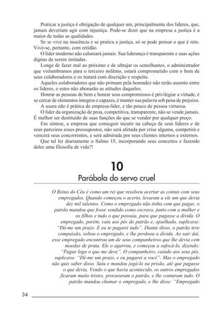 34 _____________________________________________________________________
Praticar a justiça é obrigação de qualquer um, principalmente dos líderes, que,
jamais deveriam agir com injustiça. Pode-se dizer que na empresa a justiça é a
maior de todas as qualidades.
Se se vive na inocência e se pratica a justiça, só se pode pensar o que é reto.
Vive-se, portanto, com retidão.
O líder moderno não caluniará jamais. Sua liderança é transparente e suas ações
dignas de serem imitadas.
Longe de fazer mal ao próximo e de ultrajar os semelhantes, o administrador
que vislumbramos para o terceiro milênio, estará comprometido com o bem de
seus colaboradores e os tratará com discrição e respeito.
Aqueles colaboradores que não primam pela honradez não terão assento entre
os líderes, e estes não abonarão as atitudes daqueles.
Honrar as pessoas de bem e honrar seus compromissos é privilegiar a virtude, é
se cercar de elementos íntegros e capazes, é manter sua palavra sob pena de prejuízo.
A usura não é prática de empresa-líder, e tão pouco de pessoa virtuosa.
O líder da organização de proa, competitiva, transparente, não se vende jamais.
É melhor ser destituído de suas funções do que se vender por qualquer preço.
Em síntese, a empresa que conseguir incutir na cabeça de seus líderes e de
seus parceiros esses pressupostos, não será afetada por crise alguma, competirá e
vencerá seus concorrentes, e será admirada por seus clientes internos e externos.
Que tal ler diariamente o Salmo 15, incorporando seus conceitos e fazendo
deles uma filosofia de vida?!
10
Parábola do servo cruel
O Reino do Céu é como um rei que resolveu acertar as contas com seus
empregados. Quando começou o acerto, levaram a ele um que devia
dez mil talentos. Como o empregado não tinha com que pagar, o
patrão mandou que fosse vendido como escravo, junto com a mulher e
os filhos e tudo o que possuía, para que pagasse a dívida. O
empregado, porém, caiu aos pés do patrão e, ajoelhado, suplicava:
“Dá-me um prazo. E eu te pagarei tudo”. Diante disso, o patrão teve
compaixão, soltou o empregado, e lhe perdoou a dívida. Ao sair daí,
esse empregado encontrou um de seus companheiros que lhe devia cem
moedas de prata. Ele o agarrou, e começou a sufocá-lo, dizendo:
“Pague logo o que me deve”. O companheiro, caindo aos seus pés,
suplicava: “Dê-me um prazo, e eu pagarei a você”. Mas o empregado
não quis saber disso. Saiu e mandou jogá-lo na prisão, até que pagasse
o que devia. Vendo o que havia acontecido, os outros empregados
ficaram muito tristes, procuraram o patrão, e lhe contaram tudo. O
patrão mandou chamar o empregado, e lhe disse: “Empregado
 