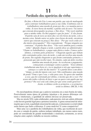 36 _____________________________________________________________________
11
Parábola dos operários da vinha
De fato, o Reino do Céu é como um patrão, que saiu de madrugada
para contratar trabalhadores para a sua vinha. Combinou com os
trabalhadores uma moeda de prata por dia, e os mandou para a
vinha. Às nove horas da manhã, o patrão saiu de novo. Viu outros
que estavam desocupados na praça, e lhes disse: “Vão vocês também
para a minha vinha. Eu lhes pagarei o que for justo”. E eles foram.
O patrão saiu de novo ao meio-dia e às três horas da tarde, e fez a
mesma coisa. Saindo outra vez pelas cinco horas da tarde, encontrou
outros que estavam na praça e lhes disse: “Por que vocês estão aí o
dia inteiro desocupados?” Eles responderam: “Porque ninguém nos
contratou”. O patrão lhes disse: “Vão vocês também para a minha
vinha”. Quando chegou a tarde, o patrão disse ao administrador:
“Chame os trabalhadores, e pague uma diária a todos. Comece pelos
últimos, e termine pelos primeiros”. Chegaram aqueles que tinham
sido contratados pelas cinco da tarde, e cada um recebeu uma moeda
de prata. Em seguida chegaram os que foram contratados primeiro, e
pensavam que iam receber mais. No entanto, cada um deles recebeu
também uma moeda de prata. Ao receberem o pagamento,
começaram a resmungar contra o patrão: “Esses últimos
trabalharam uma hora só, e tu os igualaste a nós que suportamos o
cansaço e o calor do dia inteiro!” E o patrão disse a um deles:
“Amigo, eu não fui injusto com você. Não combinamos uma moeda
de prata? Tome o que é seu, e volte para casa. Eu quero dar também
a esse, que foi contratado por último, o mesmo que dei a você. Por
acaso não tenho o direito de fazer o que eu quero com aquilo que me
pertence? Ou você está com ciúme por que estou sendo generoso?”
Assim, os últimos serão os primeiros, e os primeiros
serão os últimos. (Mt 20, 1-16)
Os enciclopedistas diziam que a palavra isonomia era a mais bonita de todas.
Possivelmente numa época de gritantes injustiças e de poucas diferenças cul-
turais e intelectuais, a igualdade de salários devesse ser preservada.
Mas no século XXI, cada colaborador, cada parceiro, terá um salário diferente
e não haverá guarida legal para a pretensa isonomia. A gama sensacional de infor-
mações que se terá, a qualidade emocional de cada um, o entusiasmo e a criatividade
serão fatores que farão a diferença. E como medi-los? E como compará-los?
Mais uma vez a parábola dos trabalhadores da vinha, que receberam de acor-
do com a vontade do patrão, embora tenham trabalhado, uns menos outros mais,
pode ser considerada de grande modernidade e sinalizará, certamente, as novas
relações entre capital e trabalho no terceiro milênio.
 