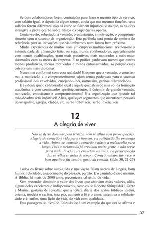 __________________________________________________________ 37
Se dois colaboradores forem contratados para fazer o mesmo tipo de serviço,
com salário igual, e depois de algum tempo, ainda que nas mesmas funções, seus
salários forem diferentes, não há como se falar em injustiça, visto que, os valores
intangíveis prevalecerão sobre títulos e competências opacas.
Contar-se-ão, sobretudo, a vontade, o entusiasmo, a motivação, o comprome-
timento com o sucesso da organização. Esta parábola será ponto de apoio e de
referência para as inovações que vislumbramos num futuro bem próximo.
Minha experiência de muitos anos em empresa multinacional revelou-me a
autenticidade da afirmação feita, ou seja, muitos colaboradores, aparentemente
com menos qualificações, eram mais produtivos, mais motivados e mais entu-
siasmados com as metas da empresa. E na prática ganhavam menos que outros
menos produtivos, menos motivados e menos entusiasmados, só porque esses
ostentavam mais diplomas!
Nunca me conformei com essa realidade! E espero que a vontade, o entusias-
mo, a motivação e o comprometimento sejam armas poderosas para o sucesso
profissional dos envolvidos, ensejando-lhes, outrossim, ganhos diferenciados.
É evidente que o colaborador ideal é aquele que, além de uma sólida formação
acadêmica e com continuados aperfeiçoamentos, é detentor de grande vontade,
motivação, entusiasmo e comprometimento! E a organização que possuir tal
mão-de-obra será imbatível! Aliás, quaisquer segmentos que ostentarem pessoas
desse quilate, igrejas, clubes, etc. serão imbatíveis, serão invencíveis.
12
A alegria de viver
Não se deixe dominar pela tristeza, nem se aflija com preocupações.
Alegria do coração é vida para o homem, e a satisfação lhe prolonga
a vida. Anime-se, console o coração e afaste a melancolia para
longe. Pois a melancolia já arruinou muita gente, e não serve
para nada. Inveja e ira encurtam os anos, e a preocupação
faz envelhecer antes do tempo. Coração alegre favorece o
bom apetite e faz sentir o gosto da comida. (Eclo 30, 21-25)
Todos os livros sobre auto-ajuda e motivação falam acerca de alegria, bom
humor, felicidade, esquecimento do passado, perdão. E o caminho é esse mesmo.
A Bíblia, há mais de 2000 anos, preconizava tal estilo de vida.
Sem pretender diminuir o valor dos livros que abordam esses valores, aliás,
alguns deles excelentes e indispensáveis, como os de Roberto Shinyashiki, Gretz
e Marins, gostaria de ressaltar que a leitura diária dos textos bíblicos instrui,
orienta, modela o caráter, traz paz, aumenta a fé e o amor, incentiva a solidarie-
dade e é, enfim, uma lição de vida, de vida com qualidade.
Esta passagem do livro do Eclesiástico é um exemplo do que ora se afirma e
 