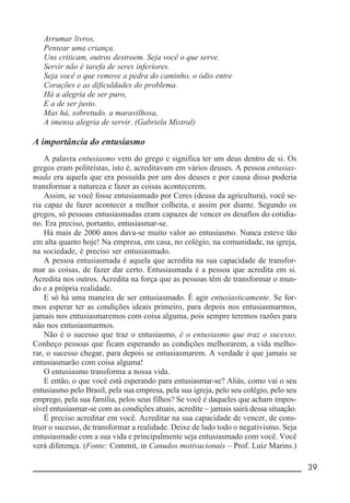 __________________________________________________________ 39
Arrumar livros,
Pentear uma criança.
Uns criticam, outros destroem. Seja você o que serve.
Servir não é tarefa de seres inferiores.
Seja você o que remove a pedra do caminho, o ódio entre
Corações e as dificuldades do problema.
Há a alegria de ser puro,
E a de ser justo.
Mas há, sobretudo, a maravilhosa,
A imensa alegria de servir. (Gabriela Mistral)
A importância do entusiasmo
A palavra entusiasmo vem do grego e significa ter um deus dentro de si. Os
gregos eram politeístas, isto é, acreditavam em vários deuses. A pessoa entusias-
mada era aquela que era possuída por um dos deuses e por causa disso poderia
transformar a natureza e fazer as coisas acontecerem.
Assim, se você fosse entusiasmado por Ceres (deusa da agricultura), você se-
ria capaz de fazer acontecer a melhor colheita, e assim por diante. Segundo os
gregos, só pessoas entusiasmadas eram capazes de vencer os desafios do cotidia-
no. Era preciso, portanto, entusiasmar-se.
Há mais de 2000 anos dava-se muito valor ao entusiasmo. Nunca esteve tão
em alta quanto hoje! Na empresa, em casa, no colégio, na comunidade, na igreja,
na sociedade, é preciso ser entusiasmado.
A pessoa entusiasmada é aquela que acredita na sua capacidade de transfor-
mar as coisas, de fazer dar certo. Entusiasmada é a pessoa que acredita em si.
Acredita nos outros. Acredita na força que as pessoas têm de transformar o mun-
do e a própria realidade.
E só há uma maneira de ser entusiasmado. É agir entusiasticamente. Se for-
mos esperar ter as condições ideais primeiro, para depois nos entusiasmarmos,
jamais nos entusiasmaremos com coisa alguma, pois sempre teremos razões para
não nos entusiasmarmos.
Não é o sucesso que traz o entusiasmo, é o entusiasmo que traz o sucesso.
Conheço pessoas que ficam esperando as condições melhorarem, a vida melho-
rar, o sucesso chegar, para depois se entusiasmarem. A verdade é que jamais se
entusiasmarão com coisa alguma!
O entusiasmo transforma a nossa vida.
E então, o que você está esperando para entusiasmar-se? Aliás, como vai o seu
entusiasmo pelo Brasil, pela sua empresa, pela sua igreja, pelo seu colégio, pelo seu
emprego, pela sua família, pelos seus filhos? Se você é daqueles que acham impos-
sível entusiasmar-se com as condições atuais, acredite – jamais sairá dessa situação.
É preciso acreditar em você. Acreditar na sua capacidade de vencer, de cons-
truir o sucesso, de transformar a realidade. Deixe de lado todo o negativismo. Seja
entusiasmado com a sua vida e principalmente seja entusiasmado com você. Você
verá diferença. (Fonte: Commit, in Canudos motivacionais – Prof. Luiz Marins.)
 