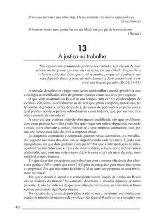 40 _____________________________________________________________________
O mundo pertence aos otimistas. Os pessimistas são meros espectadores.
(Eisenhower)
O homem morre uma primeira vez na idade em que perde o entusiasmo.
(Balzac)
13
A justiça no trabalho
Não explore um assalariado pobre e necessitado, seja ele um de seus
irmãos ou imigrante que vive em sua terra, em sua cidade. Pague-lhe o
salário a cada dia, antes que o sol se ponha, porque ele é pobre e sua
vida depende disso. Assim, ele não clamará a Javé contra você, e em
você não haverá pecado. (Dt 24, 14-15)
Aretençãodosalárioouopagamentodeumsalárioínfimo,quenãopossibilitauma
vida digna ao trabalhador, além de gritante injustiça clama aos céus por vingança.
O que vem ocorrendo no Brasil de uns tempos para cá? Os colaboradores de
escalões inferiores, especialmente os de serviços gerais (limpeza, motoristas, te-
lefonistas, digitadores, office-boys etc.), deixaram de pertencer à empresa para a
qual prestam serviços para se subordinarem a uma terceira, que, por sua vez, fica
com a metade de seu salário!
A empresa que contrata mão-de-obra menos qualificada não quer problemas
com essas pessoas humildes e não lhes quer pagar um salário digno, não restando
a essas, outra alternativa, senão oferecer-se a uma empresa contratante, que, por
sua vez, vende essa mão-de-obra à empresa titular.
As empresas contratante e contratada ganham nessa sistemática, e o trabalha-
dor, joguete nas mãos das duas, vai-se empobrecendo cada vez mais. É justa essa
triangulação em que dois ganham e um perde? Por que a intermediação de mão-
de-obra? Se não houvesse a figura do intermediário, o lucro deste ficaria com o
contratado, que, com um salário mais digno levaria uma vida mais decente, mais
saudável e mais humana.
E o que dizer dos estagiários que trabalham com a mesma eficiência dos efeti-
vos e ganham 50% menos que esses? A figura do estagiário gera muito lucro para
as empresas! Por que não torná-lo efetivo? Mais uma vez perpetua-se uma revol-
tante injustiça!
Por que o desnível social e a conseqüente centralização de rendas no Brasil
são os maiores do mundo? Novamente, desumana e absurda injustiça se torna
presente. E não há indícios de que essa situação vai mudar, ao contrário, o fosso
vem-se ampliando significativamente.
Por ocasião da reforma da previdência não se ouviu nenhuma voz contra esse
estado de miséria de muitos e de privilégio de alguns! Ratificou-se a injustiça em
 