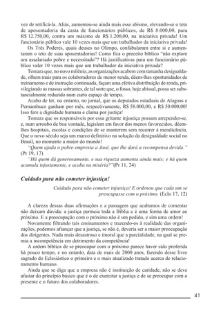 __________________________________________________________ 41
vez de retificá-la. Aliás, aumentou-se ainda mais esse abismo, elevando-se o teto
de aposentadoria da casta de funcionários públicos, de R$ 8.000,00, para
R$ 12.750,00, contra um máximo de R$ 1.200,00, na iniciativa privada! Um
funcionário público vale 10 vezes mais que um trabalhador da iniciativa privada!
Os Três Poderes, quais deuses no Olimpo, confabularam entre si e aumen-
taram o teto de suas aposentadorias! Como fica o preceito bíblico “não explore
um assalariado pobre e necessitado”? Há justificativas para um funcionário pú-
blico valer 10 vezes mais que um trabalhador da iniciativa privada?
Tomara que, no novo milênio, as organizações acabem com tamanha desigualda-
de, olhem mais para os colaboradores de menor renda, dêem-lhes oportunidades de
treinamento e de instrução continuada, façam uma efetiva distribuição de renda, pri-
vilegiando as massas sobrantes, de tal sorte que, o fosso, hoje abissal, possa ser subs-
tancialmente reduzido num curto espaço de tempo.
Acabo de ler, no entanto, no jornal, que os deputados estaduais de Alagoas e
Pernambuco ganham por mês, respectivamente, R$ 58.000,00, e R$ 50.000,00!
Isso fere a dignidade humana e clama por justiça!
Tomara que os responsáveis por essa gritante injustiça possam arrepender-se,
e, num arroubo de boa vontade, legislem em favor dos menos favorecidos, dêem-
lhes hospitais, escolas e condições de se manterem sem recorrer à mendicância.
Que o novo século seja um marco definitivo na solução da desigualdade social no
Brasil, no momento a maior do mundo!
“Quem ajuda o pobre empresta a Javé, que lhe dará a recompensa devida.”
(Pr 19, 17)
“Há quem dá generosamente, e sua riqueza aumenta ainda mais; e há quem
acumula injustamente, e acaba na miséria?”(Pr 11, 24)
Cuidado para não cometer injustiça!
Cuidado para não cometer injustiça! E ordenou que cada um se
preocupasse com o próximo. (Eclo 17, 12)
A clareza dessas duas afirmações e a passagem que acabamos de comentar
não deixam dúvida: a justiça permeia toda a Bíblia e é uma forma de amor ao
próximo. E a preocupação com o próximo não é um pedido, e sim uma ordem!
Novamente filtrando tais ensinamentos e trazendo-os à realidade das organi-
zações, podemos afiançar que a justiça, se não é, deveria ser a maior preocupação
dos dirigentes. Nada mais desastroso e imoral que a parcialidade, na qual se pre-
mia a incompetência em detrimento da competência!
A ordem bíblica de se preocupar com o próximo parece haver sido proferida
há pouco tempo, e no entanto, data de mais de 2000 anos, fazendo desse livro
sagrado do Eclesiástico o primeiro e o mais atualizado tratado acerca de relacio-
namento humano.
Ainda que se diga que a empresa não é instituição de caridade, não se deve
afastar do princípio básico que é o de exercitar a justiça e de se preocupar com o
presente e o futuro dos colaboradores.
 