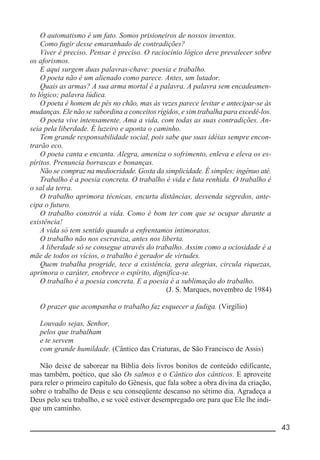 __________________________________________________________ 43
O automatismo é um fato. Somos prisioneiros de nossos inventos.
Como fugir desse emaranhado de contradições?
Viver é preciso. Pensar é preciso. O raciocínio lógico deve prevalecer sobre
os aforismos.
E aqui surgem duas palavras-chave: poesia e trabalho.
O poeta não é um alienado como parece. Antes, um lutador.
Quais as armas? A sua arma mortal é a palavra. A palavra sem encadeamen-
to lógico; palavra lúdica.
O poeta é homem de pés no chão, mas às vezes parece levitar e antecipar-se às
mudanças. Ele não se subordina a conceitos rígidos, e sim trabalha para excedê-los.
O poeta vive intensamente. Ama a vida, com todas as suas contradições. An-
seia pela liberdade. É luzeiro e aponta o caminho.
Tem grande responsabilidade social, pois sabe que suas idéias sempre encon-
trarão eco.
O poeta canta e encanta. Alegra, ameniza o sofrimento, enleva e eleva os es-
píritos. Prenuncia borrascas e bonanças.
Não se compraz na mediocridade. Gosta da simplicidade. É simples; ingênuo até.
Trabalho é a poesia concreta. O trabalho é vida e luta renhida. O trabalho é
o sal da terra.
O trabalho aprimora técnicas, encurta distâncias, desvenda segredos, ante-
cipa o futuro.
O trabalho constrói a vida. Como é bom ter com que se ocupar durante a
existência!
A vida só tem sentido quando a enfrentamos intimoratos.
O trabalho não nos escraviza, antes nos liberta.
A liberdade só se consegue através do trabalho. Assim como a ociosidade é a
mãe de todos os vícios, o trabalho é gerador de virtudes.
Quem trabalha progride, tece a existência, gera alegrias, circula riquezas,
aprimora o caráter, enobrece o espírito, dignifica-se.
O trabalho é a poesia concreta. E a poesia é a sublimação do trabalho.
(J. S. Marques, novembro de 1984)
O prazer que acompanha o trabalho faz esquecer a fadiga. (Virgílio)
Louvado sejas, Senhor,
pelos que trabalham
e te servem
com grande humildade. (Cântico das Criaturas, de São Francisco de Assis)
Não deixe de saborear na Bíblia dois livros bonitos de conteúdo edificante,
mas também, poético, que são Os salmos e o Cântico dos cânticos. E aproveite
para reler o primeiro capítulo do Gênesis, que fala sobre a obra divina da criação,
sobre o trabalho de Deus e seu conseqüente descanso no sétimo dia. Agradeça a
Deus pelo seu trabalho, e se você estiver desempregado ore para que Ele lhe indi-
que um caminho.
 