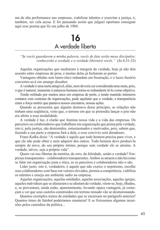 __________________________________________________________ 45
ma de alta performance nas empresas, viabilizar talentos e exercitar a justiça, é,
também, ser vela acesa. E foi pensando assim que julguei oportuno consignar
aqui esse poema que fiz em julho de 1984.
16
A verdade liberta
“Se vocês guardarem a minha palavra, vocês de fato serão meus discípulos;
conhecerão a verdade e a verdade libertará vocês.” (Jo 8,31-32)
Aquelas organizações que medraram à margem da verdade, hoje já não têm
assento entre empresas de proa, e muitas delas já fecharam as portas.
Vantagens obtidas sem lastro ético redundam em frustração, e o lucro ilusório
converter-se-á em amargo dissabor.
A verdade é uma meta atingível, aliás, nem deveria ser considerada uma meta, pois,
o que é natural, imanente à natureza humana torna-se redundante tê-lo como objetivo.
Tendo militado por muitos anos em empresa de porte, e tendo mantido inúmeros
contatos com centenas de organizações, pude aquilatar que a verdade, a transparência
eram a força motriz que pautava nossos encontros, nossas ações.
Quando se pressentia que alguém destoava desse princípio, as relações não
tinham uma seqüência, visto que, o terreno em que se pretendia lançar o joio não
era afeito a essa modalidade.
A verdade é luz, é clarão que ilumina nossa vida e a vida das empresas. Os
parceiros ou colaboradores que trabalham em organização que prima pela verdade,
isto é, pela justiça, são destemidos, entusiasmados e motivados, pois, sabem que,
fazendo a sua parte a empresa fará a dela, e esse convívio será duradouro.
Franz Kafka dizia: “A verdade é aquilo que todo homem precisa para viver, e
que ele não pode obter e nem adquirir dos outros. Todo homem deve produzi-la
sempre de novo, do seu próprio íntimo, porque sem verdade ele se arruína. A
verdade, talvez, seja a própria vida”.
Quem vai nos libertar da mentira, do erro, da falsidade, senão a verdade? Em-
presas transparentes – colaboradores transparentes. Ambos se atraem e não há como
se falar em organização justa e ética, se os parceiros e colaboradores não o são.
Líder justo, isto é, verdadeiro, é aquele que não exerce o nepotismo, escolhe
seus colaboradores com base em valores elevados, premia a competência, viabiliza
os talentos e enseja um ambiente sadio na empresa.
Aquelas organizações, aquelas entidades, aquelas associações, aquelas igrejas,
aqueles indivíduos que se afastaram e se afastam da verdade, vêem-se, hoje, ilhados,
e, se porventura, ainda estão, aparentemente, levando opaca vantagem, já come-
çam a ver que seus castelos construídos em terreno minado vão se desmoronando.
Quantos exemplos temos de entidades que se encaixam no parágrafo anterior!
Quantos times de futebol poderíamos enumerar! E se fizéssemos algumas incur-
sões pelos caminhos da política...
 