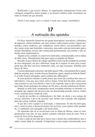 46 _____________________________________________________________________
Ratificando o que escrevi alhures, as organizações transparentes levam uma
vantagem competitiva muito grande, e no terceiro milênio serão vencedoras em
todas as frentes em que atuarem.
Platão é meu amigo, mas a verdade é ainda mais amiga. (Aristóteles)
17
A motivação dos apóstolos
Os Doze Apóstolos formavam um grupo heterogêneo: pescadores, cobradores
de impostos, cultura mediana, uns mais crentes, outros menos crentes, alguns des-
temidos, outros medrosos, uns verdadeiros, outros falsos, uns pretendiam o po-
der, outros eram mais humildes e amorosos, mas todos estavam motivados para a
missão libertadora, mesmo não conhecendo perfeitamente essa missão e não sa-
bendo como implementá-la.
Alguma coisa, contudo, os conservava motivados e entusiasmados com as idéias
do líder, Jesus. Abandonaram tudo para seguir as pegadas do Mestre.
Ressalte-se que a beleza do colégio apostólico estava na diversidade de carismas
de seus integrantes, em que a diferença, longe de os separar os unia, pois a meta,
ainda que não lhes estivesse totalmente clara, era algo incomum: trabalhar pelo
Reino de Deus.
E numa organização comercial, são todos iguais? Não, e nem poderia haver igual-
dade de carismas, pois, se todos fossem financistas, quem, atuaria na linha de frente?
E se todos fossem advogados, quem cuidaria das edificações?
Se num primeiro instante se pode pensar que Jesus não escolheu bem seus co-
laboradores, visto que, um o traiu, outro o negou, Tomé dele duvidou, outros que-
riam assentar-se um à sua direita e outro à sua esquerda, logo se deve acrescentar
que todos foram partícipes dos planos do Pai para a missão redentora do Mestre.
Quando se tenta fazer comparações numa sociedade anônima ou limitada, va-
ticinando que alguém não deveria estar em determinada posição, está-se, muitas
vezes, emitindo juízo errado de valor.
A tarefa de escolher os colaboradores é do líder, do chefe, e aos colegas de
serviço cabe-lhes o dever de executar suas tarefas com correção, não julgando,
para não serem, também, julgados.
O que deve unir o grupo é a motivação, o entusiasmo. Se não há motivação,
isto é, motivos para o desenvolvimento dos serviços, esses jamais terão qualida-
de, e o ambiente será carregado e até muito triste.
Os Apóstolos não só se envolveram com as idéias do Mestre, como se com-
prometeram com elas, ou seja, deram a própria vida pela causa do reino. Nem a
morte de Jesus fê-los desanimar.
E nem a saída de um líder deve mexer com o ânimo dos colaboradores, pois é
sadia a rotatividade de comando. O importante é estar sempre entusiasmado, acre-
 
