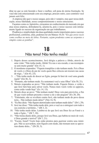__________________________________________________________ 47
ditar no que se está fazendo e fazer o melhor, sob pena de eterna frustração. Se
você não está entusiasmado com seu emprego, procure outro, caso contrário você
jamais será feliz.
A empresa não quer o nosso sangue, pois não é vampiro, mas quer nossa dedi-
cação, nossa fidelidade, nosso comprometimento e nosso entusiasmo.
Façamos como os Apóstolos, cresçamos no conhecimento do mercado em que
atua nossa empresa, defendamo-la, amemo-la, pois o nosso sucesso está intima-
mente ligado ao sucesso da organização em que trabalhamos.
Prudência e simplicidade são duas qualidades muito importantes para o sucesso
profissional, conforme, aliás, podemos ler em Mateus 10,16: “Eis que envio vocês
como ovelhas no meio de lobos. Portanto, sejam prudentes como as serpentes e
simples como as pombas”.
18
Não tema! Não tenha medo!
1. Depois desses acontecimentos, Javé dirigiu a palavra a Abrão, através de
uma visão: “Não tenha medo, Abrão! Eu sou o seu escudo, e sua recompen-
sa será muito grande” (Gn 15, 1).
2. O mordomo respondeu: “Fiquem tranqüilos e não tenham medo. Foi o Deus
de vocês e o Deus do pai de vocês quem lhes colocou um tesouro nas sacas
de trigo...” (Gn 43, 23).
3. ...“Não tenha medo de descer ao Egito, porque lá farei de você uma grande
nação” (Gn 46, 3).
4. “Portanto, não tenham medo. Eu sustentarei você e seus filhos” (Gn 50, 21).
5. Moisés respondeu ao povo: “Não tenham medo. Fiquem firmes, e verão o
que Javé fará hoje para salvar vocês. Nunca mais vocês verão os egípcios,
como estão vendo hoje” (Ex 14, 13).
6. Moisés disse ao povo: “Não tenham medo! Deus veio para prová-los, a fim
de que vocês tenham presente o temor a ele e não pequem” (Ex 20, 20).
7. “Entretanto, não se revoltem contra Javé, não tenham medo do povo dessa
terra... Não tenham medo deles!” (Nm 14, 9).
8. “Eu lhes dizia: ‘Não fiquem aterrorizados nem tenham medo deles’” (Dt 1, 29).
9. Javé me disse: “Não tenha medo dele, pois a você eu o entreguei com todo o
seu exército e território...” (Dt 3, 2).
10. “Não tenha medo delas. Lembre-se do que Javé seu Deus fez ao Faraó e a
todo o Egito...” (Dt 7, 18).
11. “Não trema diante deles, porque Javé seu Deus, que habita no meio de você,
é Deus grande e terrível” (Dt 7, 21).
12. “Escute, Israel! Vocês hoje estão prontos para guerrear contra seus inimi-
gos. Não se acovardem, nem fiquem com medo, não tremam nem se apavo-
rem diante deles...” (Dt 20, 3).
 
