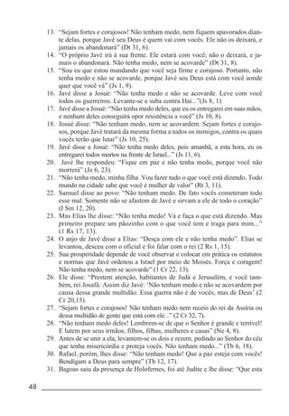 48 _____________________________________________________________________
13. “Sejam fortes e corajosos! Não tenham medo, nem fiquem apavorados dian-
te delas, porque Javé seu Deus é quem vai com vocês. Ele não os deixará, e
jamais os abandonará” (Dt 31, 6).
14. “O próprio Javé irá à sua frente. Ele estará com você; não o deixará, e ja-
mais o abandonará. Não tenha medo, nem se acovarde” (Dt 31, 8).
15. “Sou eu que estou mandando que você seja firme e corajoso. Portanto, não
tenha medo e não se acovarde, porque Javé seu Deus está com você aonde
quer que você vá” (Js 1, 9).
16. Javé disse a Josué: “Não tenha medo e não se acovarde. Leve com você
todos os guerreiros. Levante-se e suba contra Hai...”(Js 8, 1).
17. Javé disse a Josué: “Não tenha medo deles, que eu os entregarei em suas mãos,
e nenhum deles conseguirá opor resistência a você” (Js 10, 8).
18. Josué disse: “Não tenham medo, nem se acovardem. Sejam fortes e corajo-
sos, porque Javé tratará da mesma forma a todos os inimigos, contra os quais
vocês terão que lutar” (Js 10, 25).
19. Javé disse a Josué: “Não tenha medo deles, pois amanhã, a esta hora, eu os
entregarei todos mortos na frente de Israel...” (Js 11, 6).
20. Javé lhe respondeu: “Fique em paz e não tenha medo, porque você não
morrerá” (Jz 6, 23).
21. “Não tenha medo, minha filha. Vou fazer tudo o que você está dizendo. Todo
mundo na cidade sabe que você é mulher de valor” (Rt 3, 11).
22. Samuel disse ao povo: “Não tenham medo. De fato vocês cometeram todo
esse mal. Somente não se afastem de Javé e sirvam a ele de todo o coração”
(I Sm 12, 20).
23. Mas Elias lhe disse: “Não tenha medo! Vá e faça o que está dizendo. Mas
primeiro prepare um pãozinho com o que você tem e traga para mim...”
(1 Rs 17, 13).
24. O anjo de Javé disse a Elias: “Desça com ele e não tenha medo”. Elias se
levantou, desceu com o oficial e foi falar com o rei (2 Rs 1, 15).
25. Sua prosperidade depende de você observar e colocar em prática os estatutos
e normas que Javé ordenou a Israel por meio de Moisés. Força e coragem!
Não tenha medo, nem se acovarde” (1 Cr 22, 13).
26. Ele disse: “Prestem atenção, habitantes de Judá e Jerusalém, e você tam-
bém, rei Josafá: Assim diz Javé: ‘Não tenham medo e não se acovardem por
causa dessa grande multidão. Essa guerra não é de vocês, mas de Deus’ (2
Cr 20,15).
27. “Sejam fortes e corajosos! Não tenham medo nem receio do rei da Assíria ou
dessa multidão de gente que está com ele...” (2 Cr 32, 7).
28. “Não tenham medo deles! Lembrem-se de que o Senhor é grande e terrível!
E lutem por seus irmãos, filhos, filhas, mulheres e casas” (Ne 4, 8).
29. Antes de se unir a ela, levantem-se os dois e rezem, pedindo ao Senhor do céu
que tenha misericórdia e proteja vocês. Não tenham medo...” (Tb 6, 18).
30. Rafael, porém, lhes disse: “Não tenham medo! Que a paz esteja com vocês!
Bendigam a Deus para sempre” (Tb 12, 17).
31. Bagoas saiu da presença de Holofernes, foi até Judite e lhe disse: “Que esta
 
