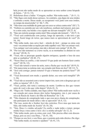 __________________________________________________________ 49
bela jovem não tenha medo de se apresentar ao meu senhor como hóspede
de honra...” (Jt 12, 13).
32. Holofernes disse a Judite: “Coragem, mulher. Não tenha medo...” (Jt 11, 1).
33. “Não fique com medo desse carrasco. Ao contrário, seja digno de seus irmãos
e enfrente a morte. Desse modo, eu recuperarei você junto com seus irmãos,
no tempo da misericórdia” (2 Mc 7, 29).
34. “Não temo essa multidão de gente que em cerco se coloca contra mim” (Sl 3, 7).
35. “Embora eu caminhe por um vale tenebroso, nenhum mal temerei, pois jun-
to a mim estás; teu bastão e teu cajado me deixam tranqüilo” (Sl 23, 4).
36. “Que um exército acampe contra mim! Meu coração não tremerá!...” (Sl 27, 3).
37. “Você será estabelecida com justiça, longe da opressão, e não terá o que
temer; ficará longe do terror, que nunca mais se aproximará de você” (Is
54, 14).
38. “Não tenha medo, meu servo Jacó – oráculo de Javé – porque eu estou com
você: vou arrasar todas as nações por onde espalhei você. Não vou arrasar você.
Vou castigar você com justiça, mas não o deixarei sem castigo” (Jr 46, 28).
39. “Por isso não tememos se a terra vacila, se as montanhas se abalam no seio
do mar” (Sl 46, 3).
40. “Você, não se preocupe quando alguém enriquece, quando o luxo da casa
dele se multiplica” (Sl 49, 17).
41. “Nesse Deus eu confio, e não temerei! O que pode um homem fazer contra
mim?” (Sl 56, 12).
42. “Você não temerá o terror da noite, nem a flecha que voa de dia” (Sl 91,5).
43. “Ele nunca teme as notícias más: seu coração está firme em Javé” (Sl 112, 7).
44. “Javé está comigo: jamais temerei! O que o homem me poderia fazer?” (Sl
118, 6).
45. “Você descansará sem medo; e quando deitar, seu sono será tranqüilo” (Pr
3, 24).
46. “Você não se assustará com o terror imprevisto, nem com a desgraça que cai
sobre os injustos” (Pr 3, 25).
47. “Você, porém, não tema a sentença da morte. Lembre-se dos que vieram
antes de você e dos que virão depois” (Eclo 41, 3).
48. “Diga a ele: Tenha cuidado, mas fique calmo! Não tenha medo nem vacile o
seu coração por causa desses dois tições fumegantes, isto é, por causa da
raiva de Rason de Aram e do filho do Romelías” (Is 7, 4).
49. “Não chamem de conspiração tudo o que esse povo chama de conspiração;
não participem do medo deles e não se apavorem” (Is 8, 12).
50. “Por isso, assim diz o Senhor Javé dos exércitos: Povo meu que mora em
Sião, não tenha medo da Assíria” (Is 10, 24).
51. “Sim, Deus é a minha salvação! Eu confio e nada tenho a temer, porque
minha força e meu canto é Javé: ele é a minha salvação” (Is 12, 2).
52. “Não tenha medo, pois eu estou com você. Não precisa olhar com descon-
fiança, pois eu sou o seu Deus...” (Is 41, 10).
53. “Porque eu sou Javé, o seu Deus, que o sustento pela mão direita e lhe digo:
‘Não tenha medo; eu mesmo o ajudarei’” (Is 41, 13).
 