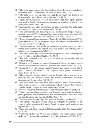 50 _____________________________________________________________________
54. “Não tenha medo, vermezinho Jacó, bichinho Israel. Eu mesmo o ajudarei –
oráculo de Javé. O seu redentor é o santo de Israel” (Is 41, 14).
55. “Não tenha medo, pois eu estou com você. Lá no oriente vou buscar a sua
descendência, e do ocidente eu reunirei você” (Is 43, 5).
56. “Agora, porém, assim diz Javé, aquele que criou você, Jacó, aquele que for-
mou você, ó Israel: Não tenha medo, porque eu o redimi e o chamei pelo
nome; você é meu” (Is 43,1).
57. “Assim diz Javé, que o fez, que o formou no ventre e o auxilia: Não tenha medo,
meu servo Jacó, meu querido, meu escolhido” (Is 44,2).
58. “Não tenham medo, não tremam: por acaso desde aqueles tempos eu já não
predisse e anunciei? Vocês são as minhas testemunhas: existe outro Deus além
de mim? Que eu saiba, não existe nenhuma outra rocha” (Is 44, 8).
59. “Digam aos corações desanimados: ‘Sejam fortes! Não tenham medo! Ve-
jam o Deus de vocês: ele vem para vingar, ele traz um prêmio divino, ele
vem para salvar vocês’” (Is 35, 4).
60. “Escutem o que eu digo, vocês que conhecem a justiça, gente que traz a
minha lei no coração: não tenham medo dos insultos dos homens, nem se
rebaixem com suas caçoadas” (Is 51, 7).
61. “Não tenha medo, pois você não ficará envergonhada. Não se envergonhe,
pois você não sofrerá humilhação...” (Is 54, 4).
62. “Não tenha medo deles, pois eu estou com você para protegê-lo – oráculo
de Javé” (Jr 1, 8).
63. “Quanto a você, arregace as mangas, levante-se e diga a eles tudo o que eu
mandar. Não tenha medo; senão eu é que farei você ter medo deles” (Jr 1,17).
64. “Assim diz Javé: Não imitem o comportamento dos outros povos e não fi-
quem com medo dos sinais do céu, porque os outros povos costumam ter
medo disso” (Jr 10, 2).
65. “Não tenha medo, meu servo Jacó – oráculo de Javé – não se apavore, Israel,
pois aqui estou eu, libertando você do país distante, libertando a sua descen-
dência do país do seu exílio...” (Jr 30, 10).
66. “Não tenha medo, meu servo Jacó; não se apavore, Israel! Eu o trarei são e
salvo do país longínquo, e sua descendência voltará do exílio. Jacó voltará e
viverá tranqüilo, em paz, sem que o perturbem” (Jr 46, 27).
67. “Por aí se vê que eles não são deuses, e vocês não devem temê-los” (Br 6, 14).
68. “Eu farei que sua cabeça seja dura como diamante, que é mais duro do que a
pedra, para você não ter medo deles, nem se assustar com a cara deles, mes-
mo que eles sejam uma casa de rebeldes” (Ez 3, 9).
69. “Terra, não tema; alegre-se e faça festa, pois Javé fez coisas grandiosas” (Jl 2, 21).
70. “Não temam, feras, pois o verde voltou às pastagens dos campos. As ár-
vores já estão carregadas de frutos, a figueira e a parreira já produzem sua
riqueza” (Jl 2, 22).
71. “Nesse dia, será dito a Jerusalém: Não tenha medo, Sião! Não se acovarde!”
(Sf 3, 16).
72. “Conforme a palavra da Aliança que estabeleci com vocês, quando saíram
do Egito. O meu espírito estará com vocês. Não tenham medo!” (Ag 2, 5).
 
