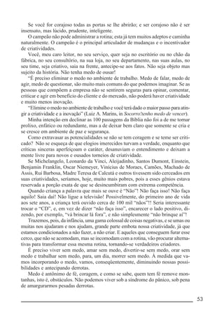 __________________________________________________________ 53
Se você for corajoso todas as portas se lhe abrirão; e ser corajoso não é ser
insensato, mas lúcido, prudente, inteligente.
O campeão não pode administrar a rotina; esta já tem muitos adeptos e caminha
naturalmente. O campeão é o principal articulador de mudanças e o incentivador
de criatividades.
Você, meu caro leitor, no seu serviço, quer seja no escritório ou no chão da
fábrica, no seu consultório, na sua loja, no seu departamento, nas suas aulas, no
seu time, seja criativo, saia na frente, antecipe-se aos fatos. Não seja objeto mas
sujeito da história. Não tenha medo de ousar!
“É preciso eliminar o medo no ambiente de trabalho. Medo de falar, medo de
agir, medo de questionar, são muito mais comuns do que podemos imaginar. Se as
pessoas que compõem a empresa não se sentirem seguras para opinar, comentar,
criticar e agir em benefício do cliente e do mercado, não poderá haver criatividade
e muito menos inovação.
“Elimine o medo no ambiente de trabalho e você terá dado o maior passo para atin-
gir a criatividade e a inovação” (Luiz A. Marins, in Socorro!tenho medo de vencer).
Minha intenção em declinar as 100 passagens da Bíblia não foi a de me tornar
prolixo, enfático ou redundante, mas a de deixar bem claro que somente se cria e
se cresce em ambiente de paz e segurança.
Como extravasar as potencialidades se não se tem coragem e se teme ser criti-
cado? Não se esqueça de que elogios imerecidos turvam a verdade, enquanto que
críticas sinceras aperfeiçoam o caráter, desanuviam o entendimento e deixam a
mente livre para novos e ousados torneios de criatividade.
Se Michelangelo, Leonardo da Vinci, Aleijadinho, Santos Dumont, Einstein,
Benjamin Franklin, Oscar Niemeyer, Vinícius de Moraes, Camões, Machado de
Assis, Rui Barbosa, Madre Teresa de Calcutá e outros tivessem sido cerceados em
suas criatividades, seríamos, hoje, muito mais pobres, pois a esses gênios estava
reservada a porção exata de que se desincumbiram com extrema competência.
Quando criança a palavra que mais se ouve é “Não”! Não faça isso! Não faça
aquilo! Saia daí! Não ligue a televisão! Possivelmente, do primeiro ano de vida
aos sete anos, a criança terá ouvido cerca de 100 mil “nãos”!! Seria interessante
trocar o “CD”, e, em vez de dizer “não faça isso”, encarecer o lado positivo, di-
zendo, por exemplo, “vá brincar lá fora”, e não simplesmente “não brinque aí”!
Trazemos, pois, da infância, uma gama colossal de coisas negativas, e se umas ou
muitas nos ajudaram e nos ajudam, grande parte embota nossa criatividade, já que
estamos condicionados a não fazer, a não criar. E aqueles que conseguem furar esse
cerco, que não se acomodam, mas se incomodam com a rotina, vão procurar alterna-
tivas para transformar essa mesma rotina, tornando-se verdadeiros criadores.
É preciso viver sem medo, amar sem medo, divertir-se sem medo, orar sem
medo e trabalhar sem medo, para, um dia, morrer sem medo. À medida que va-
mos incorporando o medo, vamos, conseqüentemente, diminuindo nossas possi-
bilidades e antecipando derrotas.
Medo é antônimo de fé, coragem, e como se sabe, quem tem fé remove mon-
tanhas, isto é, obstáculos. Não podemos viver sob a síndrome do pânico, sob pena
de amargurarmos pesadas derrotas.
 