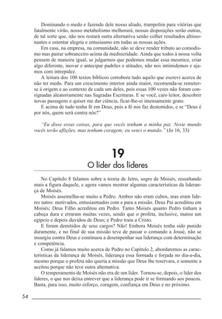 54 _____________________________________________________________________
Dominando o medo e fazendo dele nosso aliado, trampolim para vitórias que
fatalmente virão, nosso metabolismo melhorará, nossas disposições serão outras,
de tal sorte que, não nos restará outra alternativa senão colher resultados altisso-
nantes e ostentar alegria e entusiasmo em todas as nossas ações.
Em casa, na empresa, na comunidade, não se deve render tributo ao comodis-
mo mas pairar sobranceiro acima da mediocridade. Ainda que todos à nossa volta
pensem de maneira igual, se julgarmos que podemos mudar essa mesmice, criar
algo diferente, inovar e antecipar padrões e atitudes, não nos intimidemos e aja-
mos com intrepidez.
A leitura dos 100 textos bíblicos corrobora tudo aquilo que escrevi acerca de
não ter medo. Para um crescimento interior ainda maior, recomenda-se remeter-
se à origem e ao contexto de cada um deles, pois essas 100 vezes não foram con-
signadas aleatoriamente nas Sagradas Escrituras. E se você, caro leitor, descobrir
novas passagens e quiser me dar ciência, ficar-lhe-ei imensamente grato.
E acima de tudo tenha fé em Deus, pois a fé nos faz destemidos, e se “Deus é
por nós, quem será contra nós?”
“Eu disse essas coisas, para que vocês tenham a minha paz. Neste mundo
vocês terão aflições, mas tenham coragem; eu venci o mundo.” (Jo 16, 33)
19
O líder dos líderes
No Capítulo 8 falamos sobre a teoria de Jetro, sogro de Moisés, ressaltando
mais a figura daquele, e agora vamos mostrar algumas características da lideran-
ça de Moisés.
Moisés assemelha-se muito a Pedro. Ambos não eram cultos, mas eram líde-
res natos: motivados, entusiasmados com e para a missão. Deus Pai acreditou em
Moisés; Deus Filho acreditou em Pedro. Tanto Moisés quanto Pedro tinham a
cabeça dura e erraram muitas vezes, sendo que o profeta, inclusive, matou um
egípcio e depois duvidou de Deus; e Pedro traiu a Cristo.
E foram demitidos de seus cargos? Não! Embora Moisés tenha sido punido
duramente, e no final de sua missão teve de passar o comando a Josué, não se
insurgiu contra Deus e continuou a desempenhar sua liderança com determinação
e competência.
Como já falamos muito acerca de Pedro no Capítulo 2, abordaremos as carac-
terísticas da liderança de Moisés, liderança essa formada e forjada no dia-a-dia,
mesmo porque o profeta não queria a missão que Deus lhe reservara, e somente a
aceitou porque não teve outra alternativa.
O temperamento de Moisés não era de um líder. Tornou-se, depois, o líder dos
líderes, o que nos deixa entrever que a liderança pode ir se formando aos poucos.
Basta, para isso, muito esforço, coragem, confiança em Deus e no próximo.
 