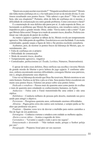 __________________________________________________________ 55
“Quemsoueuparaaceitaressamissão?”“Ninguémacreditaráemmim?”Moisés
não tinha muita confiança em si, e fez tudo para esvair-se da missão divina. E con-
tinuou ressaltando seus pontos fracos: “Não saberei o que dizer!” “Não sei falar
bem, não sou eloqüente!” Portanto, além da falta de confiança em si mesmo, a
dificuldade de comunicação era outro grande problema. Como convencer o faraó?
E a enumeração de seus defeitos não parou por aí. A cada resposta de Deus, so-
lucionando os problemas que Moisés lhe apresentava, este ressaltava outros vícios
impeditivos para a grande missão. Disse, então: “Envia outro e não a mim!” E por
que Moisés falou assim? Porque teve medo de assumir riscos, desafios. Preferia con-
tinuar sua vida pacata de pastor de ovelhas.
Ao matar o egípcio e quebrar as tábuas da lei, Moisés revela um temperamento
agressivo. Não tinha ponto de equilíbrio. Encolerizava-se com facilidade. E era muito
centralizador, quando surgiu a figura de Jetro e lhe prestou excelente consultoria.
Acabamos, pois, de mostrar os pontos fracos da liderança de Moisés, que, re-
sumidamente, são:
• Falta de confiança em si próprio
• Dificuldade de comunicação
• Medo de assumir riscos, desafios
• Temperamento agressivo, vingativo
• Centralizador, perfeccionista (cf. Êxodo, Levítico, Números, Deuteronômio).
E apesar de todos esses defeitos, Deus ratificou sua escolha e investiu Moisés
da grande missão de libertar o povo hebreu do jugo egípcio. E conforme sabe-
mos, embora encontrando enormes dificuldades, conseguiu libertar seus patrícios,
isto é, atingiu plenamente seus objetivos.
Uma vez na liderança da missão que Deus lhe reservara, Moisés mostrou-se um
outro homem. Encheu-se de brio e pôs-se à luta. Seus pontos fortes excederam em
muito seus pontos fracos. Falemos um pouco sobre seus pontos fortes:
Dedicado e estudioso – Passou mais de quarenta anos como pastor de ovelhas
e mais de quarenta anos estudando os conhecimentos humanos, no Egito.
Audacioso – Falou com o Faraó transmitindo-lhe uma ordem e não uma
súplica.
Habilidoso – Conduziu milhares de pessoas pelo deserto, mantendo seu povo
unido para atingir o objetivo.
Persistente – Peregrinou quarenta anos, enfrentando enormes dificuldades.
Altruísta – Pagou pelos erros dos outros sem reclamar, e sempre pedia ao Se-
nhor que perdoasse seu povo.
Prudente – Quantas vezes teve de desviar a multidão para outros caminhos a
fim de fugir de reis poderosos.
Estrategista – Conhecia o terreno e estudava com cuidado as melhores opções.
Aberto a novas idéias – Acatou a sugestão de Jetro.
Carismático – “Levantei o cajado e todo o povo me seguiu”.
Entusiasmado e destemido – “Não tenham medo, porque o Senhor peleja
por nós”.
Desapegado – Preparou Josué para ser seu sucessor.
 