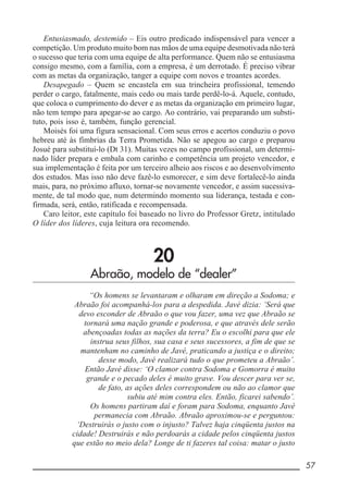 __________________________________________________________ 57
Entusiasmado, destemido – Eis outro predicado indispensável para vencer a
competição. Um produto muito bom nas mãos de uma equipe desmotivada não terá
o sucesso que teria com uma equipe de alta performance. Quem não se entusiasma
consigo mesmo, com a família, com a empresa, é um derrotado. É preciso vibrar
com as metas da organização, tanger a equipe com novos e troantes acordes.
Desapegado – Quem se encastela em sua trincheira profissional, temendo
perder o cargo, fatalmente, mais cedo ou mais tarde perdê-lo-á. Aquele, contudo,
que coloca o cumprimento do dever e as metas da organização em primeiro lugar,
não tem tempo para apegar-se ao cargo. Ao contrário, vai preparando um substi-
tuto, pois isso é, também, função gerencial.
Moisés foi uma figura sensacional. Com seus erros e acertos conduziu o povo
hebreu até às fímbrias da Terra Prometida. Não se apegou ao cargo e preparou
Josué para substituí-lo (Dt 31). Muitas vezes no campo profissional, um determi-
nado líder prepara e embala com carinho e competência um projeto vencedor, e
sua implementação é feita por um terceiro alheio aos riscos e ao desenvolvimento
dos estudos. Mas isso não deve fazê-lo esmorecer, e sim deve fortalecê-lo ainda
mais, para, no próximo afluxo, tornar-se novamente vencedor, e assim sucessiva-
mente, de tal modo que, num determindo momento sua liderança, testada e con-
firmada, será, então, ratificada e recompensada.
Caro leitor, este capítulo foi baseado no livro do Professor Gretz, intitulado
O líder dos líderes, cuja leitura ora recomendo.
20
Abraão, modelo de “dealer”
“Os homens se levantaram e olharam em direção a Sodoma; e
Abraão foi acompanhá-los para a despedida. Javé dizia: ‘Será que
devo esconder de Abraão o que vou fazer, uma vez que Abraão se
tornará uma nação grande e poderosa, e que através dele serão
abençoadas todas as nações da terra? Eu o escolhi para que ele
instrua seus filhos, sua casa e seus sucessores, a fim de que se
mantenham no caminho de Javé, praticando a justiça e o direito;
desse modo, Javé realizará tudo o que prometeu a Abraão’.
Então Javé disse: ‘O clamor contra Sodoma e Gomorra é muito
grande e o pecado deles é muito grave. Vou descer para ver se,
de fato, as ações deles correspondem ou não ao clamor que
subiu até mim contra eles. Então, ficarei sabendo’.
Os homens partiram daí e foram para Sodoma, enquanto Javé
permanecia com Abraão. Abraão aproximou-se e perguntou:
‘Destruirás o justo com o injusto? Talvez haja cinqüenta justos na
cidade! Destruirás e não perdoarás a cidade pelos cinqüenta justos
que estão no meio dela? Longe de ti fazeres tal coisa: matar o justo
 
