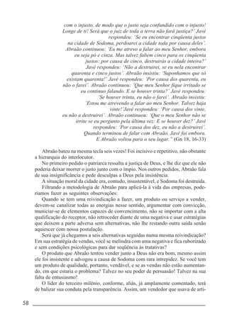58 _____________________________________________________________________
com o injusto, de modo que o justo seja confundido com o injusto!
Longe de ti! Será que o juiz de toda a terra não fará justiça?’ Javé
respondeu: ‘Se eu encontrar cinqüenta justos
na cidade de Sodoma, perdoarei a cidade toda por causa deles’.
Abraão continuou: ‘Eu me atrevo a falar ao meu Senhor, embora
eu seja pó e cinza. Mas talvez faltem cinco para os cinqüenta
justos: por causa de cinco, destruirás a cidade inteira?’
Javé respondeu: ‘Não a destruirei, se eu nela encontrar
quarenta e cinco justos’. Abraão insistiu: ‘Suponhamos que só
existam quarenta!’ Javé respondeu: ‘Por causa dos quarenta, eu
não o farei’. Abraão continuou: ‘Que meu Senhor fique irritado se
eu continuo falando. E se houver trinta?’ Javé respondeu:
‘Se houver trinta, eu não o farei’. Abraão insistiu:
‘Estou me atrevendo a falar ao meu Senhor. Talvez haja
vinte!’Javé respondeu: ‘Por causa dos vinte,
eu não a destruirei’. Abraão continuou: ‘Que o meu Senhor não se
irrite se eu pergunto pela última vez: E se houver dez?’ Javé
respondeu: ‘Por causa dos dez, eu não a destruirei’.
Quando terminou de falar com Abraão, Javé foi embora.
E Abraão voltou para o seu lugar.” (Gn 18, 16-33)
Abraão bateu na mesma tecla seis vezes! Foi incisivo e repetitivo, não obstante
a hierarquia do interlocutor.
No primeiro pedido o patriarca ressalta a justiça de Deus, e lhe diz que ele não
poderia deixar morrer o justo junto com o ímpio. Nos outros pedidos, Abraão fala
de sua insignificância e pede desculpas a Deus pela insistência.
A situação moral da cidade era, contudo, insustentável, e Sodoma foi destruída.
Filtrando a metodologia de Abraão para aplicá-la à vida das empresas, pode-
ríamos fazer as seguintes observações:
Quando se tem uma reivindicação a fazer, um produto ou serviço a vender,
devem-se canalizar todas as energias nesse sentido, argumentar com convicção,
municiar-se de elementos capazes de convencimento, não se importar com a alta
qualificação do receptor, não retroceder diante de uma negativa e usar estratégias
que deixem a parte adversa sem alternativas, não lhe restando outra saída senão
aquiescer com nossa postulação.
Será que já chegamos a seis alternativas seguidas numa mesma reivindicação?
Em sua estratégia de vendas, você se melindra com uma negativa e fica ruborizado
e sem condições psicológicas para dar seqüência às tratativas?
O produto que Abraão tentou vender junto a Deus não era bom, mesmo assim
ele foi insistente e advogou a causa de Sodoma com rara intrepidez. Se você tem
um produto de qualidade, portanto, vendável, e se as vendas não estão aumentan-
do, em que estaria o problema? Talvez no seu poder de persuasão! Talvez na sua
falta de entusiasmo!
O líder do terceiro milênio, conforme, aliás, já amplamente comentado, terá
de balizar sua conduta pela transparência. Assim, um vendedor que usava de arti-
 