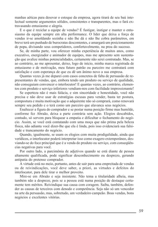 __________________________________________________________ 59
manhas aéticas para desovar o estoque da empresa, agora tirará de seu baú inte-
lectual somente argumentos sólidos, consistentes e transparentes, mas o fará ex-
travasando entusiasmo e alegria.
E o que é reciclar a equipe de vendas? É fustigar, instigar e manter o entu-
siasmo da equipe sempre em alta performance. O líder que deixa a força de
vendas ir-se amoldando sozinha e não lhe dá e não lhe cobra parâmetros, em
breve terá um punhado de burocratas descontentes, e amargará um posicionamento
de popa, divisando seus competidores, confortavelmente, na proa do sucesso.
Se, de minha parte, vou oferecer minha experiência de muitos anos, como
executivo, energizador e animador de equipes, mas me apresento sem sustenta-
ção que avalize minhas potencialidades, certamente não serei contratado. Mas, se
ao contrário, ao me apresentar, deixo, logo de início, minha marca registrada de
entusiasmo e de motivação, meu futuro patrão ou parceiro me contratará com
satisfação e com esperança de que eu dê um ânimo novo a sua empresa.
Quantas vezes já me deparei com casos concretos de falta de persuasão de re-
presentantes de vendas, que, embora tendo um produto ou serviço de qualidade,
não conseguiam convencer o interlocutor! E quantas vezes, ao contrário, elemen-
tos com produto e serviço inferiores vendiam-nos com facilidade impressionante!
Se esperteza não é mais falácia, e sim sinceridade e honestidade, você não
precisa e não deve usar de estratégias escusas para vender, basta ter postura,
compostura e muita motivação que o adquirente não só comprará, como renovará
sempre seu pedido e o terá como um parceiro que alavanca seus negócios.
Enaltecer a figura do comprador e se postar numa posição firme mas humilde,
conforme fez Abraão, deixa a parte contrária sem ação. Elogios descabidos,
contudo, só servem para bloquear a empatia e dificultar o fechamento do negó-
cio. Assim, se você está contatando com uma moça que não prima pela beleza
física, não adianta você dizer-lhe que ela é linda, pois isso evidenciará sua falsi-
dade e truncamento do negócio.
Quando, igualmente, se usam os elogios com muita prodigalidade, ainda que
verídicos, o interlocutor poderá interpretar isso como exagero extemporâneo, des-
viando-se do foco principal que é a venda do produto ou serviço, com conseqüên-
cias negativas para você.
Por outro lado, a parcimônia de adjetivos quando se está diante de pessoa
altamente qualificada, pode significar desconhecimento ou desprezo, gerando
antipatia do pretenso comprador.
A virtude está no meio, portanto, antes de sair para uma empreitada de vendas
ou de reivindicações, você deve saber, a priori, as virtudes e defeitos do
interlocutor, para dele tirar o melhor proveito.
Mire-se em Abraão e seja insistente. Não tema a titularidade alheia, mas
também não a despreze, pois se a pessoa está numa posição de destaque certa-
mente tem méritos. Reivindique sua causa com coragem. Saiba, também, defen-
der as causas de terceiros com denodo e competência. Seja não só um vencedor
na arte da persuasão, mas, sobretudo, um verdadeiro campeão. Boas vendas, bons
negócios e excelentes vitórias.
 