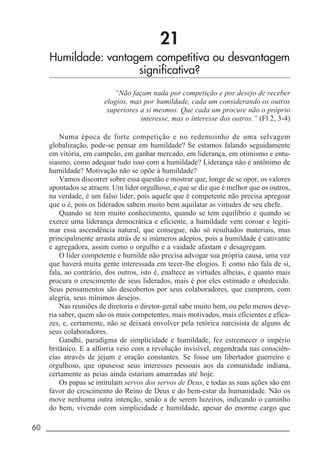 60 _____________________________________________________________________
21
Humildade: vantagem competitiva ou desvantagem
significativa?
“Não façam nada por competição e por desejo de receber
elogios, mas por humildade, cada um considerando os outros
superiores a si mesmos. Que cada um procure não o próprio
interesse, mas o interesse dos outros.” (Fl 2, 3-4)
Numa época de forte competição e no redemoinho de uma selvagem
globalização, pode-se pensar em humildade? Se estamos falando seguidamente
em vitória, em campeão, em ganhar mercado, em liderança, em otimismo e entu-
siasmo, como adequar tudo isso com a humildade? Liderança não é antônimo de
humildade? Motivação não se opõe à humildade?
Vamos discorrer sobre essa questão e mostrar que, longe de se opor, os valores
apontados se atraem. Um líder orgulhoso, e que se diz que é melhor que os outros,
na verdade, é um falso líder, pois aquele que é competente não precisa apregoar
que o é, pois os liderados sabem muito bem aquilatar as virtudes de seu chefe.
Quando se tem muito conhecimento, quando se tem equilíbrio e quando se
exerce uma liderança democrática e eficiente, a humildade vem coroar e legiti-
mar essa ascendência natural, que consegue, não só resultados materiais, mas
principalmente arrasta atrás de si inúmeros adeptos, pois a humildade é cativante
e agregadora, assim como o orgulho e a vaidade afastam e desagregam.
O líder competente e humilde não precisa advogar sua própria causa, uma vez
que haverá muita gente interessada em tecer-lhe elogios. E como não fala de si,
fala, ao contrário, dos outros, isto é, enaltece as virtudes alheias, e quanto mais
procura o crescimento de seus liderados, mais é por eles estimado e obedecido.
Seus pensamentos são descobertos por seus colaboradores, que cumprem, com
alegria, seus mínimos desejos.
Nas reuniões de diretoria o diretor-geral sabe muito bem, ou pelo menos deve-
ria saber, quem são os mais competentes, mais motivados, mais eficientes e efica-
zes, e, certamente, não se deixará envolver pela retórica narcisista de alguns de
seus colaboradores.
Gandhi, paradigma de simplicidade e humildade, fez estremecer o império
britânico. E a alforria veio com a revolução invisível, engendrada nas consciên-
cias através de jejum e oração constantes. Se fosse um libertador guerreiro e
orgulhoso, que opusesse seus interesses pessoais aos da comunidade indiana,
certamente as peias ainda estariam amarradas até hoje.
Os papas se intitulam servos dos servos de Deus, e todas as suas ações são em
favor do crescimento do Reino de Deus e do bem-estar da humanidade. Não os
move nenhuma outra intenção, senão a de serem luzeiros, indicando o caminho
do bem, vivendo com simplicidade e humildade, apesar do enorme cargo que
 