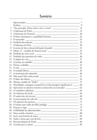 Sumário
Apresentação______________________________________________ 7
Prefácio _________________________________________________ 9
1 “No princípio, Deus criou o céu e a terra” ______________________ 13
2 A liderança de Pedro _______________________________________ 14
3 A liderança de Neemias_____________________________________ 20
4 O bom samaritano e a qualidade humana _______________________ 22
5 O semeador _____________________________________________ 24
6 Parábola dos talentos ______________________________________ 25
7 A liderança de Davi _______________________________________ 28
8 A teoria de Jetro: descentralização do poder _____________________ 31
9 Salmo 15 – modelo do homem justo __________________________ 33
10 Parábola do serso cruel _____________________________________ 34
11 Parábola dos operários da vinha ______________________________ 36
12 A alegria de viver__________________________________________ 37
13 A justiça no trabalho _______________________________________ 40
14 Poesia e trabalho __________________________________________ 42
15 A vela __________________________________________________ 44
16 A verdade liberta __________________________________________ 45
17 A motivação dos apóstolos __________________________________ 46
18 Não tema! Não tenha medo _________________________________ 47
19 O líder dos líderes _________________________________________ 54
20 Abraão, modelo de “dealer” _________________________________ 57
21 Humildade: vantagem competitiva ou desvantagem significativa? _____ 60
22 Aproveitar os talentos internos ou buscá-los no mercado? ___________ 62
23 A verdadeira sabedoria _____________________________________ 64
24 As reformas de Josafá ______________________________________ 66
25 O sonho das três árvores ____________________________________ 68
26 A preocupação de cada dia __________________________________ 70
27 Os aplausos da natureza ____________________________________ 71
28 O irmão mais velho do filho pródigo __________________________ 73
29 Doçura e vigor ___________________________________________ 75
30 A fidelidade do administrador________________________________ 78
31 Deus molda a história ______________________________________ 80
32 Jacó: uma história de amor __________________________________ 82
33 Saulo: a força que veio de fora________________________________ 84
34 Recomendações de Paulo ___________________________________ 86
35 Corrida para a vitória ______________________________________ 89
 