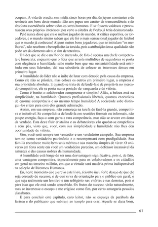 __________________________________________________________ 61
ocupam. A vida de oração, em média cinco horas por dia, de jejuns constantes e de
renúncia aos bens deste mundo, dão aos papas um caráter de transcendência e de
absoluta ascendência sobre todos os seres humanos. E se fossem vaidosos e procu-
rassem seus próprios interesses, por certo a cátedra de Pedro já teria desmoronado.
Pelé nunca disse que era o melhor jogador do mundo. A crítica esportiva, os tor-
cedores, e o mundo inteiro sabem que ele foi o mais sensacional jogador de futebol
que o mundo já conheceu! Alguns outros bons jogadores, que se intitulam “os me-
lhores”, não recebem o beneplácito da torcida, pois a atribuição dessa qualidade não
pode ser do elemento alvo, e sim de terceiros.
O líder que se diz o melhor do mercado, de fato é apenas um chefe competen-
te e burocrata; enquanto que o líder que arrasta multidões de seguidores se posta
com elegância e humildade, sabe muito bem que sua sustentabilidade está estri-
bada em seus liderados, daí sua sabedoria de colocar os interesses desses em
primeiro lugar.
A humildade do líder não o inibe de lutar com denodo pela causa da empresa.
Como ele não se prioriza, mas coloca os outros em primeiro lugar, a empresa é
sua prioridade absoluta. E quando se trata de defendê-la e de projetá-la no merca-
do competitivo, ele se posta numa posição de vanguarda e de vitória.
Como é bonito o colaborador competente e simples! Aliás, a beleza está na
simplicidade, na humildade. Quantos profissionais liberais, quantos executivos
de enorme competência e ao mesmo tempo humildes! A sociedade sabe distin-
gui-los e tem para com eles grande admiração.
Assim, em sua empresa, não esmoreça na tarefa de fazê-la grande, competiti-
va e imbatível. Se compelido a defendê-la em reuniões formais ou informais, não
poupe energia, faça-o com garra e rara competência, mas não se arvore em dono
da verdade. Esta deve fluir cristalina e os debatedores vão quedar-se estupefatos
a seus pés, visto que, você, com sua simplicidade e humildade não lhes deu
oportunidade de vitória.
Sim, você será sempre um vencedor e um verdadeiro campeão. Sua empresa
tem-no como verdadeiro patrimônio e o recompensará com prodigalidade. Sua
família reconhece muito bem seus méritos e sua maneira simples de viver. O uni-
verso em festa sente em você um verdadeiro parceiro, um defensor incansável da
natureza e das causas nobres da humanidade.
A humildade está longe de ser uma desvantagem significativa, pois é, de fato,
uma vantagem competitiva, especialmente para os colaboradores e os cidadãos
em geral no terceiro milênio, em que a virtude será matéria-prima indispensável
na seleção de Recursos Humanos.
Eu, neste momento que escrevo este livro, ressalto meu forte desejo de que ele
seja coroado de sucesso, e de que sirva de orientação para o público em geral, e
que seja realmente um lenitivo e um refrigério nas vitórias e nas derrotas, pois é
para isso que ele está sendo concebido. Os frutos do sucesso virão naturalmente,
mas se invertesse o escopo e me erigisse como fim, por certo amargaria pesados
dissabores.
E para concluir este capítulo, caro leitor, não se esqueça da parábola do
fariseu e do publicano que subiram ao templo para orar. Aquele se dizia bom,
 