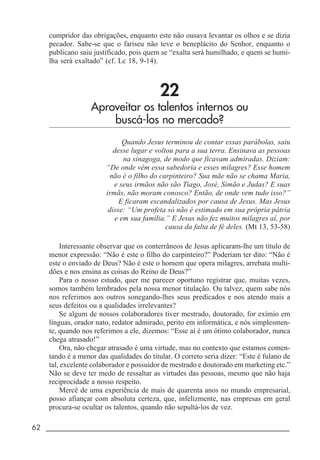 62 _____________________________________________________________________
cumpridor das obrigações, enquanto este não ousava levantar os olhos e se dizia
pecador. Sabe-se que o fariseu não teve o beneplácito do Senhor, enquanto o
publicano saiu justificado, pois quem se “exalta será humilhado, e quem se humi-
lha será exaltado” (cf. Lc 18, 9-14).
22
Aproveitar os talentos internos ou
buscá-los no mercado?
Quando Jesus terminou de contar essas parábolas, saiu
desse lugar e voltou para a sua terra. Ensinava as pessoas
na sinagoga, de modo que ficavam admiradas. Diziam:
“De onde vêm essa sabedoria e esses milagres? Esse homem
não é o filho do carpinteiro? Sua mãe não se chama Maria,
e seus irmãos não são Tiago, José, Simão e Judas? E suas
irmãs, não moram conosco? Então, de onde vem tudo isso?”
E ficaram escandalizados por causa de Jesus. Mas Jesus
disse: “Um profeta só não é estimado em sua própria pátria
e em sua família.” E Jesus não fez muitos milagres aí, por
causa da falta de fé deles. (Mt 13, 53-58)
Interessante observar que os conterrâneos de Jesus aplicaram-lhe um título de
menor expressão: “Não é este o filho do carpinteiro?” Poderiam ter dito: “Não é
este o enviado de Deus? Não é este o homem que opera milagres, arrebata multi-
dões e nos ensina as coisas do Reino de Deus?”
Para o nosso estudo, quer me parecer oportuno registrar que, muitas vezes,
somos também lembrados pela nossa menor titulação. Ou talvez, quem sabe nós
nos referimos aos outros sonegando-lhes seus predicados e nos atendo mais a
seus defeitos ou a qualidades irrelevantes?
Se algum de nossos colaboradores tiver mestrado, doutorado, for exímio em
línguas, orador nato, redator admirado, perito em informática, e nós simplesmen-
te, quando nos referimos a ele, dizemos: “Esse aí é um ótimo colaborador, nunca
chega atrasado!”
Ora, não chegar atrasado é uma virtude, mas no contexto que estamos comen-
tando é a menor das qualidades do titular. O correto seria dizer: “Este é fulano de
tal, excelente colaborador e possuidor de mestrado e doutorado em marketing etc.”
Não se deve ter medo de ressaltar as virtudes das pessoas, mesmo que não haja
reciprocidade a nosso respeito.
Mercê de uma experiência de mais de quarenta anos no mundo empresarial,
posso afiançar com absoluta certeza, que, infelizmente, nas empresas em geral
procura-se ocultar os talentos, quando não sepultá-los de vez.
 