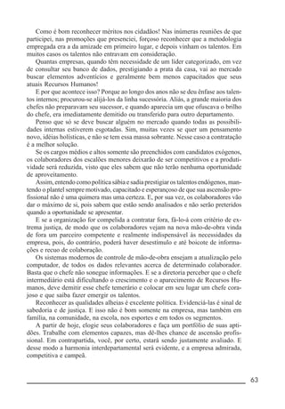 __________________________________________________________ 63
Como é bom reconhecer méritos nos cidadãos! Nas inúmeras reuniões de que
participei, nas promoções que presenciei, forçoso reconhecer que a metodologia
empregada era a da amizade em primeiro lugar, e depois vinham os talentos. Em
muitos casos os talentos não entravam em consideração.
Quantas empresas, quando têm necessidade de um líder categorizado, em vez
de consultar seu banco de dados, prestigiando a prata da casa, vai ao mercado
buscar elementos adventícios e geralmente bem menos capacitados que seus
atuais Recursos Humanos!
E por que acontece isso? Porque ao longo dos anos não se deu ênfase aos talen-
tos internos; procurou-se alijá-los da linha sucessória. Aliás, a grande maioria dos
chefes não preparavam seu sucessor, e quando aparecia um que ofuscava o brilho
do chefe, era imediatamente demitido ou transferido para outro departamento.
Penso que só se deve buscar alguém no mercado quando todas as possibili-
dades internas estiverem esgotadas. Sim, muitas vezes se quer um pensamento
novo, idéias holísticas, e não se tem essa massa sobrante. Nesse caso a contratação
é a melhor solução.
Se os cargos médios e altos somente são preenchidos com candidatos exógenos,
os colaboradores dos escalões menores deixarão de ser competitivos e a produti-
vidade será reduzida, visto que eles sabem que não terão nenhuma oportunidade
de aproveitamento.
Assim, entendo como política sábia e sadia prestigiar os talentos endógenos, man-
tendo o plantel sempre motivado, capacitado e esperançoso de que sua ascensão pro-
fissional não é uma quimera mas uma certeza. E, por sua vez, os colaboradores vão
dar o máximo de si, pois sabem que estão sendo analisados e não serão preteridos
quando a oportunidade se apresentar.
E se a organização for compelida a contratar fora, fá-lo-á com critério de ex-
trema justiça, de modo que os colaboradores vejam na nova mão-de-obra vinda
de fora um parceiro competente e realmente indispensável às necessidades da
empresa, pois, do contrário, poderá haver desestímulo e até boicote de informa-
ções e recuo de colaboração.
Os sistemas modernos de controle de mão-de-obra ensejam a atualização pelo
computador, de todos os dados relevantes acerca de determinado colaborador.
Basta que o chefe não sonegue informações. E se a diretoria perceber que o chefe
intermediário está dificultando o crescimento e o aparecimento de Recursos Hu-
manos, deve demitir esse chefe temerário e colocar em seu lugar um chefe cora-
joso e que saiba fazer emergir os talentos.
Reconhecer as qualidades alheias é excelente política. Evidenciá-las é sinal de
sabedoria e de justiça. E isso não é bom somente na empresa, mas também em
família, na comunidade, na escola, nos esportes e em todos os segmentos.
A partir de hoje, elogie seus colaboradores e faça um portfólio de suas apti-
dões. Trabalhe com elementos capazes, mas dê-lhes chance de ascensão profis-
sional. Em contrapartida, você, por certo, estará sendo justamente avaliado. E
desse modo a harmonia interdepartamental será evidente, e a empresa admirada,
competitiva e campeã.
 