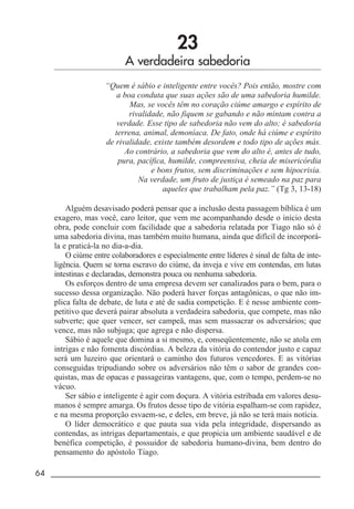 64 _____________________________________________________________________
23
A verdadeira sabedoria
“Quem é sábio e inteligente entre vocês? Pois então, mostre com
a boa conduta que suas ações são de uma sabedoria humilde.
Mas, se vocês têm no coração ciúme amargo e espírito de
rivalidade, não fiquem se gabando e não mintam contra a
verdade. Esse tipo de sabedoria não vem do alto; é sabedoria
terrena, animal, demoníaca. De fato, onde há ciúme e espírito
de rivalidade, existe também desordem e todo tipo de ações más.
Ao contrário, a sabedoria que vem do alto é, antes de tudo,
pura, pacífica, humilde, compreensiva, cheia de misericórdia
e bons frutos, sem discriminações e sem hipocrisia.
Na verdade, um fruto de justiça é semeado na paz para
aqueles que trabalham pela paz.” (Tg 3, 13-18)
Alguém desavisado poderá pensar que a inclusão desta passagem bíblica é um
exagero, mas você, caro leitor, que vem me acompanhando desde o início desta
obra, pode concluir com facilidade que a sabedoria relatada por Tiago não só é
uma sabedoria divina, mas também muito humana, ainda que difícil de incorporá-
la e praticá-la no dia-a-dia.
O ciúme entre colaboradores e especialmente entre líderes é sinal de falta de inte-
ligência. Quem se torna escravo do ciúme, da inveja e vive em contendas, em lutas
intestinas e declaradas, demonstra pouca ou nenhuma sabedoria.
Os esforços dentro de uma empresa devem ser canalizados para o bem, para o
sucesso dessa organização. Não poderá haver forças antagônicas, o que não im-
plica falta de debate, de luta e até de sadia competição. E é nesse ambiente com-
petitivo que deverá pairar absoluta a verdadeira sabedoria, que compete, mas não
subverte; que quer vencer, ser campeã, mas sem massacrar os adversários; que
vence, mas não subjuga; que agrega e não dispersa.
Sábio é aquele que domina a si mesmo, e, conseqüentemente, não se atola em
intrigas e não fomenta discórdias. A beleza da vitória do contendor justo e capaz
será um luzeiro que orientará o caminho dos futuros vencedores. E as vitórias
conseguidas tripudiando sobre os adversários não têm o sabor de grandes con-
quistas, mas de opacas e passageiras vantagens, que, com o tempo, perdem-se no
vácuo.
Ser sábio e inteligente é agir com doçura. A vitória estribada em valores desu-
manos é sempre amarga. Os frutos desse tipo de vitória espalham-se com rapidez,
e na mesma proporção esvaem-se, e deles, em breve, já não se terá mais notícia.
O líder democrático e que pauta sua vida pela integridade, dispersando as
contendas, as intrigas departamentais, e que propicia um ambiente saudável e de
benéfica competição, é possuidor de sabedoria humano-divina, bem dentro do
pensamento do apóstolo Tiago.
 