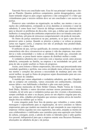 __________________________________________________________ 65
Tancredo Neves era conciliador nato. Essa foi sua principal virtude para che-
gar ao Planalto. Quantos políticos competentes, porém desagregadores, conti-
nuam tentando eleger-se para cargos superiores e não conseguem! E o líder que
vislumbramos para o terceiro milênio deve ser um conciliador e um escravo da
justiça.
Promover uma varredura na organização, ou melhor, nas mentes e nos co-
rações dos colaboradores, extirpando as ervas daninhas aí existentes é sinal de
sabedoria. E como fazer isso? Através de diálogo constante e de abertura total
para se discutir os problemas do dia-a-dia, visto que, a ênfase que estou dando à
melhoria e à energização dos ambientes empresariais deve ser tomada como prio-
ridade absoluta, sob pena de retrocesso comportamental e de perda de mercado.
Os frutos da justiça semeiam-se na paz, portanto, se se quer a paz deve-se
promover antes a justiça. Quando se prioriza a justiça e se coloca as pessoas
certas nos lugares certos, a empresa tem não só produção mas produtividade,
lucratividade e vitória final.
O ambiente de paz, serviço qualificado, de extrema competência e imbatível
concorrência não deve circunscrever-se apenas à vida das empresas, mas esten-
der-se a toda comunidade e a todas as atividades, de modo que, crescendo em
conhecimento, se possa haurir meios capazes de distribuir melhor a renda.
A verdadeira sabedoria não é conivente com a injustiça social, antes procura
debelá-la, começando na família, na empresa e na sociedadade em geral, sob
pena de não se poder usufruir os frutos do progresso.
Assim, caros leitores e líderes empresariais, não estou aqui preconizando uma
sociedade igualitária e perfeita, mas estou envidando meus esforços para incutir
nas mentes e corações das pessoas a necessidade de mudança para uma vida
social melhor, na qual os frutos do progresso sejam disseminados para um con-
tingente maior de cidadãos.
À medida que vamos adquirindo a verdadeira sabedoria, que não é fingida e
não se compraz em contendas, vamos crescendo em conhecimento, clareando
nossas idéias e nos habilitando a distribuir o pão com mais justiça.
As figuras maiúsculas de Dom Helder Câmara, Madre Teresa de Calcutá,
Irmã Dulce, Betinho e outros deveriam encimar nossos pensamentos e nossas
vontades, de tal sorte que a verdadeira justiça que eles viveram e disseminaram,
sempre estribada no amor e na doçura, possa ser um objetivo singular para nós,
que somos, aliás, cidadãos privilegiados que seremos sujeitos ativos da transfor-
mação ética no milênio que se inicia.
E como ninguém pode ficar fora da paraíso que vislumbro, e como minha
mensagem é especialmente para as organizações, de novo conclano os líderes
empresariais para que mudem sua maneira de agir ensejando às suas respectivas
empresas vitórias seguidas nos seus segmentos, mas antes, arejadas as mentes de
seus colaboradores e viabilizados seus caminhos para uma aquisição sem limites
de cultura, consigam, assim, a adesão de todos os liderados para o salto qualita-
tivo pessoal, indispensável para que a empresa ostente seus Recursos Humanos,
alicerçados na sabedoria da paz e da justiça.
 