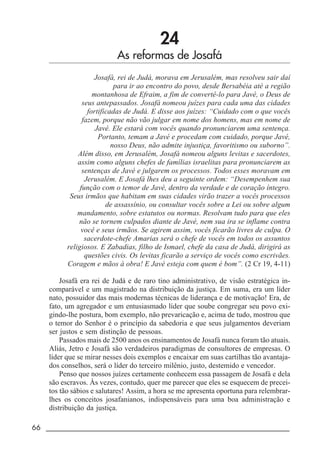 66 _____________________________________________________________________
24
As reformas de Josafá
Josafá, rei de Judá, morava em Jerusalém, mas resolveu sair daí
para ir ao encontro do povo, desde Bersabéia até a região
montanhosa de Efraim, a fim de convertê-lo para Javé, o Deus de
seus antepassados. Josafá nomeou juízes para cada uma das cidades
fortificadas de Judá. E disse aos juízes: “Cuidado com o que vocês
fazem, porque não vão julgar em nome dos homens, mas em nome de
Javé. Ele estará com vocês quando pronunciarem uma sentença.
Portanto, temam a Javé e procedam com cuidado, porque Javé,
nosso Deus, não admite injustiça, favoritismo ou suborno”.
Além disso, em Jerusalém, Josafá nomeou alguns levitas e sacerdotes,
assim como alguns chefes de famílias israelitas para pronunciarem as
sentenças de Javé e julgarem os processos. Todos esses moravam em
Jerusalém. E Josafá lhes deu a seguinte ordem: “Desempenhem sua
função com o temor de Javé, dentro da verdade e de coração íntegro.
Seus irmãos que habitam em suas cidades virão trazer a vocês processos
de assassínio, ou consultar vocês sobre a Lei ou sobre algum
mandamento, sobre estatutos ou normas. Resolvam tudo para que eles
não se tornem culpados diante de Javé, nem sua ira se inflame contra
você e seus irmãos. Se agirem assim, vocês ficarão livres de culpa. O
sacerdote-chefe Amarias será o chefe de vocês em todos os assuntos
religiosos. E Zabadias, filho de Ismael, chefe da casa de Judá, dirigirá as
questões civis. Os levitas ficarão a serviço de vocês como escrivães.
Coragem e mãos à obra! E Javé esteja com quem é bom”. (2 Cr 19, 4-11)
Josafá era rei de Judá e de raro tino administrativo, de visão estratégica in-
comparável e um magistrado na distribuição da justiça. Em suma, era um líder
nato, possuidor das mais modernas técnicas de liderança e de motivação! Era, de
fato, um agregador e um entusiasmado líder que soube congregar seu povo exi-
gindo-lhe postura, bom exemplo, não prevaricação e, acima de tudo, mostrou que
o temor do Senhor é o princípio da sabedoria e que seus julgamentos deveriam
ser justos e sem distinção de pessoas.
Passados mais de 2500 anos os ensinamentos de Josafá nunca foram tão atuais.
Aliás, Jetro e Josafá são verdadeiros paradigmas de consultores de empresas. O
líder que se mirar nesses dois exemplos e encaixar em suas cartilhas tão avantaja-
dos conselhos, será o líder do terceiro milênio, justo, destemido e vencedor.
Penso que nossos juízes certamente conhecem essa passagem de Josafá e dela
são escravos. Às vezes, contudo, quer me parecer que eles se esquecem de precei-
tos tão sábios e salutares! Assim, a hora se me apresenta oportuna para relembrar-
lhes os conceitos josafanianos, indispensáveis para uma boa administração e
distribuição da justiça.
 