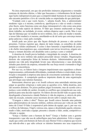 __________________________________________________________ 67
Na área empresarial, em que são proferidos inúmeros julgamentos e tomadas
centenas de decisões diárias, o líder que buscamos e vislumbramos há de haurir
aqui lições indispensáveis para que a competitividade humana de sua organização
não encontre paralelos e leve de vencida todas as empreitadas de que participar.
“Cuidado com o que vocês fazem...”, adianta Josafá. Sim, o administrador
moderno vigia a si mesmo, controla-se, aperfeiçoa-se e não se rende a insinua-
ções fáceis; antes funciona como um dique intransponível e não como uma praia
que aceita toda espécie de detritos. O líder que estamos enaltecendo ao longo
deste trabalho, na realidade, já existe, embora disperso aqui e acolá. Mas é esse
tipo de liderança que vai medrar no novo milênio, isto é, antes de mudar o mundo,
o nosso líder mudará a si mesmo, amoldando-se de tal sorte que convença menos
pelas palavras e mais pelo exemplo.
Josafá pede aos juízes que não façam distinção de pessoas e não aceitem
presentes. Curioso registrar que, depois de tanto tempo, os conselhos de então
continuam válidos atualmente. E como é duro lamentar a improbidade de juízes
e de chefes inescrupulosos que, concordando com turvas invectivas, erigem sen-
tenças e tomam decisões em desalinho com a justiça e com a verdade!
A doutrina de Josafá previa lealdade e integridade de coração. A doutrina do
dirigente do novo milênio não poderá prescindir dessas virtudes. Organizações
desleais são corporações feitas de homens desleais. Administradores que não
pautam sua vida pela integridade levam suas idiossincrasias e suas desluzidas
atitudes para dentro da empresa, minando-lhe sua força moral e tornando-a frágil
perante a concorrência.
Por sua vez, os líderes leais e íntegros impulsionam seus seguidores a alturas
impressionantes, enfrentando dificuldades, rendendo tributos à criatividade, à mo-
tivação e ensejando à empresa uma época de crescimento sustentado e de vitórias
grandiloqüentes. A competição queda-se impotente diante de uma organização
que privilegia seus talentos humanos.
Interessante observar que o rei Josafá colocou uma autoridade máxima para
julgar as questões religiosas e outra para as questões civis. Sábia doutrina, pois
são assuntos distintos. Os juízes podiam julgar livremente, mas de acordo com a
justiça e com retidão de caráter, levando os conflitos que extrapolavam sua com-
petência para uma decisão superior. Os líderes devem decidir tudo ou quase tudo,
desafogando a burocracia e dando fluência à vida da empresa, e, através do prin-
cípio da exceção, somente casos incomuns devem subir à sanção mais alta.
“Coragem e mãos à obra!” Parece que Josafá estava fazendo uma palestra
para administradores do terceiro milênio, embora estivesse por volta do ano 500
antes de Cristo! O líder é responsável pelo ânimo da equipe, que é, por sua vez,
o reflexo da liderança. Frágil e omissa esta, opaca e desalentada aquela; entusias-
mado o líder, motivada a equipe; presente e atuante o líder, unida, competitiva e
vibrante a equipe.
“Esteja o Senhor com o homem de bem!” Esteja o Senhor com o gerente
transparente e que não usa de subterfúgios para bem administrar. Feliz a organi-
zação que conta com homens de bem em suas fileiras! Feliz a empresa que recicla
sua mão-de-obra e que sabe colocar os talentos humanos nos seus respectivos
 