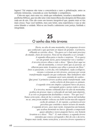 68 _____________________________________________________________________
lugares! Tal empresa não teme a concorrência e nem a globalização, antes as
enfrenta intimorata, vencendo-as com facilidade e competência.
Cabe-me aqui, mais uma vez, ainda que redundante, ressaltar a atualidade das
parábolas bíblicas, que nos dão uma visão maravilhosa dos desígnios de Deus para
cada um de nós. Elas são como um tesouro inesgotável que, quanto mais se tira
mais cresce. Faça você também, meu caro leitor, uma experiência e veja se não
estou falando a verdade. Mire-se em Josafá e administre com justiça, lealdade e
integridade.
25
O sonho das três árvores
Havia, no alto de uma montanha, três pequenas árvores
que sonhavam o que queriam ser depois de grandes. A primeira,
ollhando as estrelas, disse: “Eu quero ser o baú mais precioso
do mundo, cheio de tesouros. Para tal me disponho a ser cortada”.
A segunda olhou para o riacho e suspirou: “E eu quero
ser um grande navio, para transportar reis e rainhas”.
A terceira árvore olhou o vale e disse: “Quero ficar aqui no
alto da montanha, e crescer tanto que as pessoas, ao
olharem para mim, levantem seus olhos e pensem em Deus”.
Anos se passaram, e certo dia, três lenhadores, nada ecológicos,
vieram e cortaram as três árvores, ansiosas por serem
transformadas naquilo em que sonhavam. Mas lenhadores não
costumam ouvir nem entender de sonhos...
Que pena! A primeira árvore acabou sendo transformada num
cocho coberto de feno para os animais.
A segunda virou um simples e pequeno barco de pesca,
carregando gente e peixes todos os dias.
E a terceira, mesmo sonhando ficar no alto da montanha,
acabou em grossas vigas e colocada de um lado num depósito.
E as três se perguntavam desiludidas e tristes: “Por que isso?”
Numa certa noite, cheia de luz e estrelas, em que havia mil melodias
no ar, uma jovem mulher colocou seu bebê recém-nascido naquele
cocho de animais. E, de repente, a primeira árvore
percebeu que continha o maior tesouro do mundo.
A segunda árvore, anos mais tarde, transportou um homem,
que acabou dormindo no barco. Quando a tempestade
quase afundou o nosso pequeno barco, este homem
levantou-se e disse: “Paz!”. E, num relance, a segunda árvore
entendeu que estava carregando o Rei do céu e da terra.
Tempos mais tarde, numa sexta-feira, a terceira árvore espantou-se
 