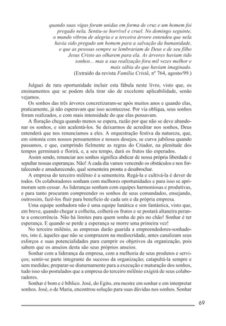 __________________________________________________________ 69
quando suas vigas foram unidas em forma de cruz e um homem foi
pregado nela. Sentiu-se horrível e cruel. No domingo seguinte,
o mundo vibrou de alegria e a terceira árvore entendeu que nela
havia sido pregado um homem para a salvação da humanidade,
e que as pessoas sempre se lembrariam de Deus e de seu filho
Jesus Cristo ao olharem para ela. As árvores haviam tido
sonhos... mas a sua realização fora mil vezes melhor e
mais sábia do que haviam imaginado.
(Extraído da revista Família Cristã, nº 764, agosto/99.)
Julguei de rara oportunidade incluir esta fábula neste livro, visto que, os
ensinamentos que se podem dela tirar são de excelente aplicabilidade, senão
vejamos.
Os sonhos das três árvores concretizaram-se após muitos anos e quando elas,
praticamente, já não esperavam que isso acontecesse. Por via oblíqua, seus sonhos
foram realizados, e com mais intensidade do que elas pensavam.
A floração chega quando menos se espera, razão por que não se deve abando-
nar os sonhos, e sim acalentá-los. Se deixarmos de acreditar nos sonhos, Deus
entenderá que nos renunciamos a eles. A orquestração festiva da natureza, que,
em sintonia com nossos pensamentos e nossos desejos, se curva jubilosa quando
passamos, e que, cumprindo fielmente as regras do Criador, na plenitude dos
tempos germinará e florirá, e, a seu tempo, dará os frutos tão esperados.
Assim sendo, renunciar aos sonhos significa abdicar de nossa própria liberdade e
sepultar nossas esperanças. Não! A cada dia vamos vencendo os obstáculos e nos for-
talecendo e amadurecendo, qual sementeira pronta a desabrochar.
A empresa do terceiro milênio é a sementeira. Regá-la e cultivá-la é dever de
todos. Os colaboradores sonham com melhores oportunidades e para isso se apri-
moram sem cessar. As lideranças sonham com equipes harmoniosas e produtivas,
e para tanto procuram compreender os sonhos de seus comandados, ensejando,
outrossim, fazê-los fluir para benefício de cada um e da própria empresa.
Uma equipe sonhadora não é uma equipe lunática e sim fantástica, visto que,
em breve, quando chegar a colheita, colherá os frutos e se postará altaneira peran-
te a concorrência. Não há limites para quem sonha de pés no chão! Sonhar é ter
esperança. E quando se perde a esperança se morre uma primeira vez!
No terceiro milênio, as empresas darão guarida a empreendedores-sonhado-
res, isto é, àqueles que não se comprazem na mediocridade, antes canalizam seus
esforços e suas potencialidades para cumprir os objetivos da organização, pois
sabem que os anseios desta são seus próprios anseios.
Sonhar com a liderança da empresa, com a melhoria de seus produtos e servi-
ços; sentir-se parte integrante do sucesso da organização; catapultá-la sempre e
sem medidas; preparar-se diuturnamente para a execução e maturação dos sonhos,
tudo isso são postulados que a empresa do terceiro milênio exigirá de seus colabo-
radores.
Sonhar é bom e é bíblico. José, do Egito, era mestre em sonhar e em interpretar
sonhos. José, o de Maria, encontrou solução para suas dúvidas nos sonhos. Sonhar
 