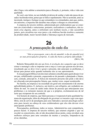 70 _____________________________________________________________________
não é fuga e sim adubar a sementeira para a floração, é, portanto, vida e vida com
qualidade.
Se você, caro leitor, no seu trabalho já deixou de sonhar e tudo não passa de pe-
sada e incômoda rotina, penso que só falta o sepultamento. Não se acomode, antes se
incomode, instigue e fustigue os que comandam e os comandados, para que, juntos,
em uníssono, a orquestra não desafine mas eclipse e ofusque os concorrentes.
A empresa do terceiro milênio, administrada por colaboradores que se esme-
ram em criatividade e entusiasmo, portanto, realizadores e sonhadores, não te-
merá crise alguma, antes a enfrentará sem nenhum receio, e não sucumbirá
jamais, pois acreditou nos seus pares e da simbiose havida resultou o aumento
da produtividade, maior lucratividade e liderança segura de mercado.
26
A preocupação de cada dia
“Não se preocupem, com o dia de amanhã: o dia de amanhã terá
as suas preocupações próprias. A cada dia basta a própria dificuldade.”
(Mt 6, 34)
Roberto Shinyashiki diz em seu livro A revolução dos campeões que se deve
comer o morango e não se importar com a onça e o urso que querem nos devorar,
ressaltando que se deve viver e gozar o presente, não antecipar os problemas, e
deixar para pensar neles quando realmente eles se nos apresentarem.
Eessapassagembíblicaéumdosmaissalutaresconselhosparaquemdesejaviver
em paz, solidificando o presente, esquecendo-se do passado e planejando o futuro,
sem, contudo, antecipá-lo. A beleza do momento presente não pode e não deve
ser ofuscada com preocupações futuras, que, muitas vezes, sequer acontecerão.
Na família, na empresa e na sociedade em geral este ensinamento é de enorme
aplicabilidade prática. É, inclusive, um lenitivo, um refrigério, um verdadeiro an-
tídoto do mal. As casas de saúde estão cheias de pessoas que anteciparam seus
problemas e os tornaram maiores do que a si próprios, avolumaram-nos de tal
sorte que escaparam de seu controle.
Um homem de empresa, que lidera pessoas e é responsável pela qualidade hu-
mana da organização, além da obrigação de governar a si mesmo e agir com equi-
líbrio, terá de servir de paradigma para seus liderados e possuir psicologia sufici-
ente para incutir na cabeça de seus colaboradores que eles não devem viver
antecipando problemas.
Preocupações, problemas, todos os temos. Administrá-los com competência,
poucos fazem. A empresa do terceiro milênio, que estamos erigindo e que vai
exceder os concorrentes, não só não descuidará desse ponto, como envidará seus
melhores esforços para uma varredura de mentes e corações, limpando-os de
ervas daninhas.
 