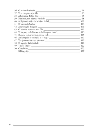 6 _____________________________________________________________________
36 O prazer da vitória ________________________________________ 91
37 Viva em paz e seja feliz _____________________________________ 93
38 A liderança de São José _____________________________________ 95
39 Natanael, um líder de verdade _______________________________ 98
40 As lições da visita de Maria a Isabel ___________________________ 100
41 O temor do Senhor_______________________________________ 103
42 A renovação da águia _____________________________________ 109
43 O homem se revela pela fala ________________________________ 110
44 Viver para trabalhar ou trabalhar para viver? ____________________ 113
45 Riqueza virtual versus pobreza real____________________________ 115
46 Ao campeão só interessa o 1o
lugar ___________________________ 117
47 Ver para crer ou crer para ver?_______________________________ 119
48 O segredo da felicidade ____________________________________ 120
49 Textos seletos ___________________________________________ 122
50 Conclusão______________________________________________ 125
Bibliografia _____________________________________________ 127
 