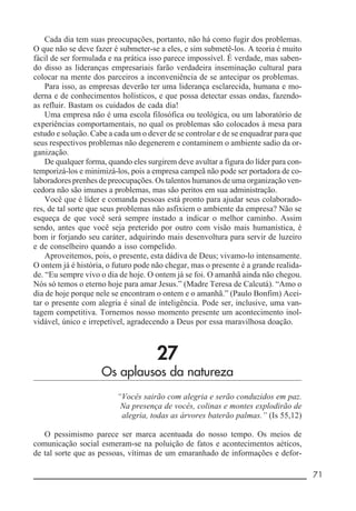 __________________________________________________________ 71
Cada dia tem suas preocupações, portanto, não há como fugir dos problemas.
O que não se deve fazer é submeter-se a eles, e sim submetê-los. A teoria é muito
fácil de ser formulada e na prática isso parece impossível. É verdade, mas saben-
do disso as lideranças empresariais farão verdadeira inseminação cultural para
colocar na mente dos parceiros a inconveniência de se antecipar os problemas.
Para isso, as empresas deverão ter uma liderança esclarecida, humana e mo-
derna e de conhecimentos holísticos, e que possa detectar essas ondas, fazendo-
as refluir. Bastam os cuidados de cada dia!
Uma empresa não é uma escola filosófica ou teológica, ou um laboratório de
experiências comportamentais, no qual os problemas são colocados à mesa para
estudo e solução. Cabe a cada um o dever de se controlar e de se enquadrar para que
seus respectivos problemas não degenerem e contaminem o ambiente sadio da or-
ganização.
De qualquer forma, quando eles surgirem deve avultar a figura do líder para con-
temporizá-los e minimizá-los, pois a empresa campeã não pode ser portadora de co-
laboradores prenhes de preocupações. Os talentos humanos de uma organização ven-
cedora não são imunes a problemas, mas são peritos em sua administração.
Você que é líder e comanda pessoas está pronto para ajudar seus colaborado-
res, de tal sorte que seus problemas não asfixiem o ambiente da empresa? Não se
esqueça de que você será sempre instado a indicar o melhor caminho. Assim
sendo, antes que você seja preterido por outro com visão mais humanística, é
bom ir forjando seu caráter, adquirindo mais desenvoltura para servir de luzeiro
e de conselheiro quando a isso compelido.
Aproveitemos, pois, o presente, esta dádiva de Deus; vivamo-lo intensamente.
O ontem já é história, o futuro pode não chegar, mas o presente é a grande realida-
de. “Eu sempre vivo o dia de hoje. O ontem já se foi. O amanhã ainda não chegou.
Nós só temos o eterno hoje para amar Jesus.” (Madre Teresa de Calcutá). “Amo o
dia de hoje porque nele se encontram o ontem e o amanhã.” (Paulo Bonfim) Acei-
tar o presente com alegria é sinal de inteligência. Pode ser, inclusive, uma van-
tagem competitiva. Tornemos nosso momento presente um acontecimento inol-
vidável, único e irrepetível, agradecendo a Deus por essa maravilhosa doação.
27
Os aplausos da natureza
“Vocês sairão com alegria e serão conduzidos em paz.
Na presença de vocês, colinas e montes explodirão de
alegria, todas as árvores baterão palmas.” (Is 55,12)
O pessimismo parece ser marca acentuada do nosso tempo. Os meios de
comunicação social esmeram-se na poluição de fatos e acontecimentos aéticos,
de tal sorte que as pessoas, vítimas de um emaranhado de informações e defor-
 