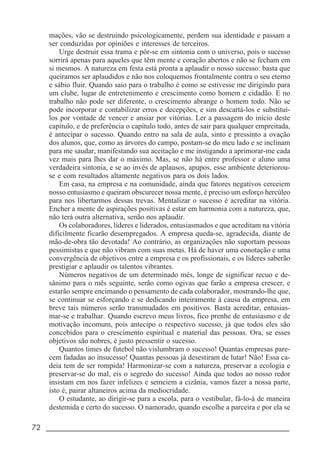 72 _____________________________________________________________________
mações, vão se destruindo psicologicamente, perdem sua identidade e passam a
ser conduzidas por opiniões e interesses de terceiros.
Urge destruir essa trama e pôr-se em sintonia com o universo, pois o sucesso
sorrirá apenas para aqueles que têm mente e coração abertos e não se fecham em
si mesmos. A natureza em festa está pronta a aplaudir o nosso sucesso: basta que
queiramos ser aplaudidos e não nos coloquemos frontalmente contra o seu eterno
e sábio fluir. Quando saio para o trabalho é como se estivesse me dirigindo para
um clube, lugar de entretenimento e crescimento como homem e cidadão. E no
trabalho não pode ser diferente, o crescimento abrange o homem todo. Não se
pode incorporar e contabilizar erros e decepções, e sim descartá-los e substituí-
los por vontade de vencer e ansiar por vitórias. Ler a passagem do início deste
capítulo, e de preferência o capítulo todo, antes de sair para qualquer empreitada,
é antecipar o sucesso. Quando entro na sala de aula, sinto e pressinto a ovação
dos alunos, que, como as árvores do campo, postam-se do meu lado e se inclinam
para me saudar, manifestando sua aceitação e me instigando a aprimorar-me cada
vez mais para lhes dar o máximo. Mas, se não há entre professor e aluno uma
verdadeira sintonia, e se ao invés de aplausos, apupos, esse ambiente deteriorou-
se e com resultados altamente negativos para os dois lados.
Em casa, na empresa e na comunidade, ainda que fatores negativos cerceiem
nosso entusiasmo e queiram obscurecer nossa mente, é preciso um esforço hercúleo
para nos libertarmos dessas trevas. Mentalizar o sucesso é acreditar na vitória.
Encher a mente de aspirações positivas é estar em harmonia com a natureza, que,
não terá outra alternativa, senão nos aplaudir.
Os colaboradores, líderes e liderados, entusiasmados e que acreditam na vitória
dificilmente ficarão desempregados. A empresa queda-se, agradecida, diante de
mão-de-obra tão devotada! Ao contrário, as organizações não suportam pessoas
pessimistas e que não vibram com suas metas. Há de haver uma conotação e uma
convergência de objetivos entre a empresa e os profissionais, e os líderes saberão
prestigiar e aplaudir os talentos vibrantes.
Números negativos de um determinado mês, longe de significar recuo e de-
sânimo para o mês seguinte, serão como ogivas que farão a empresa crescer, e
estarão sempre encimando o pensamento de cada colaborador, mostrando-lhe que,
se continuar se esforçando e se dedicando inteiramente à causa da empresa, em
breve tais números serão transmudados em positivos. Basta acreditar, entusias-
mar-se e trabalhar. Quando escrevo meus livros, fico prenhe de entusiasmo e de
motivação incomum, pois antecipo o respectivo sucesso, já que todos eles são
concebidos para o crescimento espiritual e material das pessoas. Ora, se esses
objetivos são nobres, é justo pressentir o sucesso.
Quantos times de futebol não vislumbram o sucesso! Quantas empresas pare-
cem fadadas ao insucesso! Quantas pessoas já desestiram de lutar! Não! Essa ca-
deia tem de ser rompida! Harmonizar-se com a natureza, preservar a ecologia e
preservar-se do mal, eis o segredo do sucesso! Ainda que todos ao nosso redor
insistam em nos fazer infelizes e semeiem a cizânia, vamos fazer a nossa parte,
isto é, pairar altaneiros acima da mediocridade.
O estudante, ao dirigir-se para a escola, para o vestibular, fá-lo-á de maneira
destemida e certo do sucesso. O namorado, quando escolhe a parceira e por ela se
 