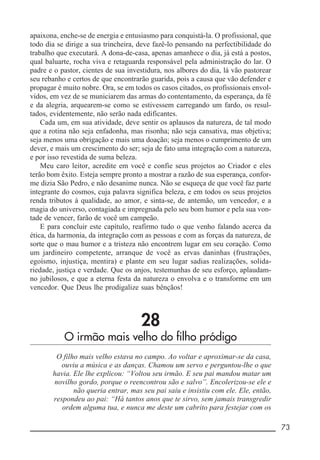 __________________________________________________________ 73
apaixona, enche-se de energia e entusiasmo para conquistá-la. O profissional, que
todo dia se dirige a sua trincheira, deve fazê-lo pensando na perfectibilidade do
trabalho que executará. A dona-de-casa, apenas amanhece o dia, já está a postos,
qual baluarte, rocha viva e retaguarda responsável pela administração do lar. O
padre e o pastor, cientes de sua investidura, nos albores do dia, lá vão pastorear
seu rebanho e certos de que encontrarão guarida, pois a causa que vão defender e
propagar é muito nobre. Ora, se em todos os casos citados, os profissionais envol-
vidos, em vez de se municiarem das armas do contentamento, da esperança, da fé
e da alegria, arquearem-se como se estivessem carregando um fardo, os resul-
tados, evidentemente, não serão nada edificantes.
Cada um, em sua atividade, deve sentir os aplausos da natureza, de tal modo
que a rotina não seja enfadonha, mas risonha; não seja cansativa, mas objetiva;
seja menos uma obrigação e mais uma doação; seja menos o cumprimento de um
dever, e mais um crescimento do ser; seja de fato uma integração com a natureza,
e por isso revestida de suma beleza.
Meu caro leitor, acredite em você e confie seus projetos ao Criador e eles
terão bom êxito. Esteja sempre pronto a mostrar a razão de sua esperança, confor-
me dizia São Pedro, e não desanime nunca. Não se esqueça de que você faz parte
integrante do cosmos, cuja palavra significa beleza, e em todos os seus projetos
renda tributos à qualidade, ao amor, e sinta-se, de antemão, um vencedor, e a
magia do universo, contagiada e impregnada pelo seu bom humor e pela sua von-
tade de vencer, farão de você um campeão.
E para concluir este capítulo, reafirmo tudo o que venho falando acerca da
ética, da harmonia, da integração com as pessoas e com as forças da natureza, de
sorte que o mau humor e a tristeza não encontrem lugar em seu coração. Como
um jardineiro competente, arranque de você as ervas daninhas (frustrações,
egoísmo, injustiça, mentira) e plante em seu lugar sadias realizações, solida-
riedade, justiça e verdade. Que os anjos, testemunhas de seu esforço, aplaudam-
no jubilosos, e que a eterna festa da natureza o envolva e o transforme em um
vencedor. Que Deus lhe prodigalize suas bênçãos!
28
O irmão mais velho do filho pródigo
O filho mais velho estava no campo. Ao voltar e aproximar-se da casa,
ouviu a música e as danças. Chamou um servo e perguntou-lhe o que
havia. Ele lhe explicou: “Voltou seu irmão. E seu pai mandou matar um
novilho gordo, porque o reencontrou são e salvo”. Encolerizou-se ele e
não queria entrar, mas seu pai saiu e insistiu com ele. Ele, então,
respondeu ao pai: “Há tantos anos que te sirvo, sem jamais transgredir
ordem alguma tua, e nunca me deste um cabrito para festejar com os
 