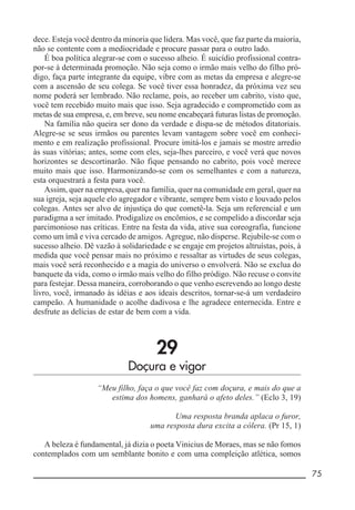 __________________________________________________________ 75
dece. Esteja você dentro da minoria que lidera. Mas você, que faz parte da maioria,
não se contente com a mediocridade e procure passar para o outro lado.
É boa política alegrar-se com o sucesso alheio. É suicídio profissional contra-
por-se à determinada promoção. Não seja como o irmão mais velho do filho pró-
digo, faça parte integrante da equipe, vibre com as metas da empresa e alegre-se
com a ascensão de seu colega. Se você tiver essa honradez, da próxima vez seu
nome poderá ser lembrado. Não reclame, pois, ao receber um cabrito, visto que,
você tem recebido muito mais que isso. Seja agradecido e comprometido com as
metas de sua empresa, e, em breve, seu nome encabeçará futuras listas de promoção.
Na família não queira ser dono da verdade e dispa-se de métodos ditatoriais.
Alegre-se se seus irmãos ou parentes levam vantagem sobre você em conheci-
mento e em realização profissional. Procure imitá-los e jamais se mostre arredio
às suas vitórias; antes, some com eles, seja-lhes parceiro, e você verá que novos
horizontes se descortinarão. Não fique pensando no cabrito, pois você merece
muito mais que isso. Harmonizando-se com os semelhantes e com a natureza,
esta orquestrará a festa para você.
Assim, quer na empresa, quer na família, quer na comunidade em geral, quer na
sua igreja, seja aquele elo agregador e vibrante, sempre bem visto e louvado pelos
colegas. Antes ser alvo de injustiça do que cometê-la. Seja um referencial e um
paradigma a ser imitado. Prodigalize os encômios, e se compelido a discordar seja
parcimonioso nas críticas. Entre na festa da vida, ative sua coreografia, funcione
como um ímã e viva cercado de amigos. Agregue, não disperse. Rejubile-se com o
sucesso alheio. Dê vazão à solidariedade e se engaje em projetos altruístas, pois, à
medida que você pensar mais no próximo e ressaltar as virtudes de seus colegas,
mais você será reconhecido e a magia do universo o envolverá. Não se exclua do
banquete da vida, como o irmão mais velho do filho pródigo. Não recuse o convite
para festejar. Dessa maneira, corroborando o que venho escrevendo ao longo deste
livro, você, irmanado às idéias e aos ideais descritos, tornar-se-á um verdadeiro
campeão. A humanidade o acolhe dadivosa e lhe agradece enternecida. Entre e
desfrute as delícias de estar de bem com a vida.
29
Doçura e vigor
“Meu filho, faça o que você faz com doçura, e mais do que a
estima dos homens, ganhará o afeto deles.” (Eclo 3, 19)
Uma resposta branda aplaca o furor,
uma resposta dura excita a cólera. (Pr 15, 1)
A beleza é fundamental, já dizia o poeta Vinicius de Moraes, mas se não fomos
contemplados com um semblante bonito e com uma compleição atlética, somos
 