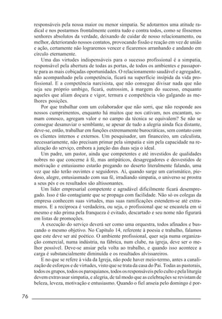 76 _____________________________________________________________________
responsáveis pela nossa maior ou menor simpatia. Se adotarmos uma atitude ra-
dical e nos postarmos frontalmente contra tudo e contra todos, como se fôssemos
senhores absolutos da verdade, deixando de cuidar de nosso relacionamento, ou
melhor, deteriorando nossos contatos, provocando fissão e reação em vez de união
e ação, certamente não lograremos vencer e ficaremos arranhando e andando em
círculo eternamente.
Uma das virtudes indispensáveis para o sucesso profissional é a simpatia,
responsável pela abertura de todas as portas, de todos os ambientes e passapor-
te para as mais cobiçadas oportunidades. O relacionamento saudável e agregador,
não acompanhado pela competência, ficará na superfície insípida da vida pro-
fissional. E a competência narcisista, que não consegue divisar nada que não
seja seu próprio umbigo, ficará, outrossim, à margem do sucesso, enquanto
aqueles que aliam doçura e vigor, ternura e competência vão galgando as me-
lhores posições.
Por que trabalhar com um colaborador que não sorri, que não responde aos
nossos cumprimentos, enquanto há muitos que nos cativam, nos encantam, so-
mam conosco, agregam valor e no campo da técnica se equivalem? Se não se
consegue desanuviar o semblante, se apesar de tudo a alegria ainda fica distante,
deve-se, então, trabalhar em funções extremamente burocráticas, sem contato com
os clientes internos e externos. Um pesquisador, um financeiro, um calculista,
necessariamente, não precisam primar pela simpatia e sim pela capacidade na re-
alização do serviço, embora a junção das duas seja o ideal.
Um padre, um pastor, ainda que competentes e até investidos de qualidades
nobres no que concerne à fé, mas antipáticos, desagregadores e desvestidos de
motivação e entusiasmo estarão pregando no deserto literalmente falando, uma
vez que não terão ouvintes e seguidores. Aí, quando surge um carismático, pie-
doso, alegre, entusiasmado com sua fé, irradiando simpatia, o universo se prostra
a seus pés e os resultados são altissonantes.
Um líder empresarial competente e agradável dificilmente ficará desempre-
gado. Isso é tão contagiante que se propaga com facilidade. Não só os colegas da
empresa conhecem suas virtudes, mas suas ramificações estendem-se até extra-
muros. E a recíproca é verdadeira, ou seja, o profissional que se encastela em si
mesmo e não prima pela franqueza é evitado, descartado e seu nome não figurará
em listas de promoções.
A execução do serviço deverá ser como uma orquestra, todos afinados e bus-
cando o mesmo objetivo. No Capítulo 14, referente à poesia e trabalho, falamos
que este deve ser até poético. O ambiente profissional, quer seja numa organiza-
ção comercial, numa indústria, na fábrica, num clube, na igreja, deve ser o me-
lhor possível. Deve-se ansiar pela volta ao trabalho, e quando isso acontece a
carga é substancialmente diminuída e os resultados alvissareiros.
E no que se refere à vida da Igreja, não pode haver meio-termo, antes a canali-
zação de esforços e de virtudes, visto que se trata da casa do Pai. Todas as pastorais,
todososgrupos,todososparoquianos,todososresponsáveispelocultoepelaliturgia
devem extravasar simpatia, e alegria, de tal modo que as celebrações se revistam de
beleza, leveza, motivação e entusiasmo. Quando o fiel anseia pelo domingo é por-
 