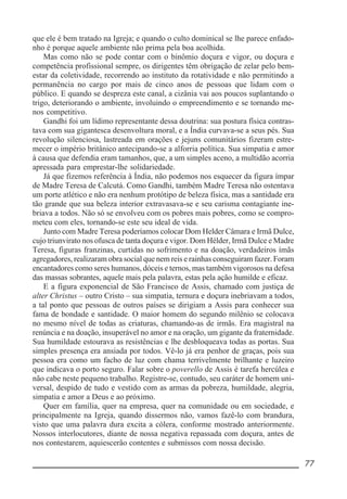 __________________________________________________________ 77
que ele é bem tratado na Igreja; e quando o culto dominical se lhe parece enfado-
nho é porque aquele ambiente não prima pela boa acolhida.
Mas como não se pode contar com o binômio doçura e vigor, ou doçura e
competência profissional sempre, os dirigentes têm obrigação de zelar pelo bem-
estar da coletividade, recorrendo ao instituto da rotatividade e não permitindo a
permanência no cargo por mais de cinco anos de pessoas que lidam com o
público. E quando se despreza este canal, a cizânia vai aos poucos suplantando o
trigo, deteriorando o ambiente, involuindo o empreendimento e se tornando me-
nos competitivo.
Gandhi foi um lídimo representante dessa doutrina: sua postura física contras-
tava com sua gigantesca desenvoltura moral, e a Índia curvava-se a seus pés. Sua
revolução silenciosa, lastreada em orações e jejuns comunitários fizeram estre-
mecer o império britânico antecipando-se a alforria política. Sua simpatia e amor
à causa que defendia eram tamanhos, que, a um simples aceno, a multidão acorria
apressada para emprestar-lhe solidariedade.
Já que fizemos referência à Índia, não podemos nos esquecer da figura ímpar
de Madre Teresa de Calcutá. Como Gandhi, também Madre Teresa não ostentava
um porte atlético e não era nenhum protótipo de beleza física, mas a santidade era
tão grande que sua beleza interior extravasava-se e seu carisma contagiante ine-
briava a todos. Não só se envolveu com os pobres mais pobres, como se compro-
meteu com eles, tornando-se este seu ideal de vida.
Junto com Madre Teresa poderíamos colocar Dom Helder Câmara e Irmã Dulce,
cujo triunvirato nos ofusca de tanta doçura e vigor. Dom Hélder, Irmã Dulce e Madre
Teresa, figuras franzinas, curtidas no sofrimento e na doação, verdadeiros ímãs
agregadores, realizaram obra social que nem reis e rainhas conseguiram fazer. Foram
encantadores como seres humanos, dóceis e ternos, mas também vigorosos na defesa
das massas sobrantes, aquele mais pela palavra, estas pela ação humilde e eficaz.
E a figura exponencial de São Francisco de Assis, chamado com justiça de
alter Christus – outro Cristo – sua simpatia, ternura e doçura inebriavam a todos,
a tal ponto que pessoas de outros países se dirigiam a Assis para conhecer sua
fama de bondade e santidade. O maior homem do segundo milênio se colocava
no mesmo nível de todas as criaturas, chamando-as de irmãs. Era magistral na
renúncia e na doação, insuperável no amor e na oração, um gigante da fraternidade.
Sua humildade estourava as resistências e lhe desbloqueava todas as portas. Sua
simples presença era ansiada por todos. Vê-lo já era penhor de graças, pois sua
pessoa era como um facho de luz com chama terrivelmente brilhante e luzeiro
que indicava o porto seguro. Falar sobre o poverello de Assis é tarefa hercúlea e
não cabe neste pequeno trabalho. Registre-se, contudo, seu caráter de homem uni-
versal, despido de tudo e vestido com as armas da pobreza, humildade, alegria,
simpatia e amor a Deus e ao próximo.
Quer em família, quer na empresa, quer na comunidade ou em sociedade, e
principalmente na Igreja, quando dissermos não, vamos fazê-lo com brandura,
visto que uma palavra dura excita a cólera, conforme mostrado anteriormente.
Nossos interlocutores, diante de nossa negativa repassada com doçura, antes de
nos contestarem, aquiescerão contentes e submissos com nossa decisão.
 