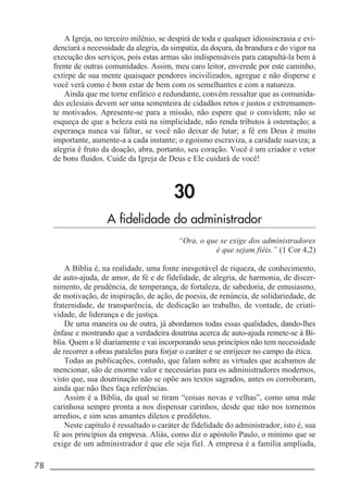 78 _____________________________________________________________________
A Igreja, no terceiro milênio, se despirá de toda e qualquer idiossincrasia e evi-
denciará a necessidade da alegria, da simpatia, da doçura, da brandura e do vigor na
execução dos serviços, pois estas armas são indispensáveis para catapultá-la bem à
frente de outras comunidades. Assim, meu caro leitor, enverede por este caminho,
extirpe de sua mente quaisquer pendores incivilizados, agregue e não disperse e
você verá como é bom estar de bem com os semelhantes e com a natureza.
Ainda que me torne enfático e redundante, convém ressaltar que as comunida-
des eclesiais devem ser uma sementeira de cidadãos retos e justos e extremamen-
te motivados. Apresente-se para a missão, não espere que o convidem; não se
esqueça de que a beleza está na simplicidade, não renda tributos à ostentação; a
esperança nunca vai faltar, se você não deixar de lutar; a fé em Deus é muito
importante, aumente-a a cada instante; o egoísmo escraviza, a caridade suaviza; a
alegria é fruto da doação, abra, portanto, seu coração. Você é um criador e vetor
de bons fluidos. Cuide da Igreja de Deus e Ele cuidará de você!
30
A fidelidade do administrador
“Ora, o que se exige dos administradores
é que sejam fiéis.” (1 Cor 4,2)
A Bíblia é, na realidade, uma fonte inesgotável de riqueza, de conhecimento,
de auto-ajuda, de amor, de fé e de fidelidade, de alegria, de harmonia, de discer-
nimento, de prudência, de temperança, de fortaleza, de sabedoria, de entusiasmo,
de motivação, de inspiração, de ação, de poesia, de renúncia, de solidariedade, de
fraternidade, de transparência, de dedicação ao trabalho, de vontade, de criati-
vidade, de liderança e de justiça.
De uma maneira ou de outra, já abordamos todas essas qualidades, dando-lhes
ênfase e mostrando que a verdadeira doutrina acerca de auto-ajuda remete-se à Bí-
blia. Quem a lê diariamente e vai incorporando seus princípios não tem necessidade
de recorrer a obras paralelas para forjar o caráter e se enrijecer no campo da ética.
Todas as publicações, contudo, que falam sobre as virtudes que acabamos de
mencionar, são de enorme valor e necessárias para os administradores modernos,
visto que, sua doutrinação não se opõe aos textos sagrados, antes os corroboram,
ainda que não lhes faça referências.
Assim é a Bíblia, da qual se tiram “coisas novas e velhas”, como uma mãe
carinhosa sempre pronta a nos dispensar carinhos, desde que não nos tornemos
arredios, e sim seus amantes diletos e prediletos.
Neste capítulo é ressaltado o caráter de fidelidade do administrador, isto é, sua
fé aos princípios da empresa. Aliás, como diz o apóstolo Paulo, o mínimo que se
exige de um administrador é que ele seja fiel. A empresa é a família ampliada,
 