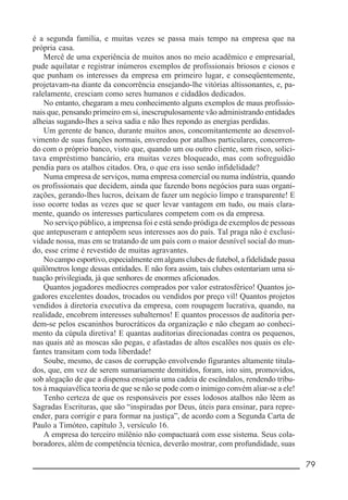 __________________________________________________________ 79
é a segunda família, e muitas vezes se passa mais tempo na empresa que na
própria casa.
Mercê de uma experiência de muitos anos no meio acadêmico e empresarial,
pude aquilatar e registrar inúmeros exemplos de profissionais briosos e ciosos e
que punham os interesses da empresa em primeiro lugar, e conseqüentemente,
projetavam-na diante da concorrência ensejando-lhe vitórias altissonantes, e, pa-
ralelamente, cresciam como seres humanos e cidadãos dedicados.
No entanto, chegaram a meu conhecimento alguns exemplos de maus profissio-
nais que, pensando primeiro em si, inescrupulosamente vão administrando entidades
alheias sugando-lhes a seiva sadia e não lhes repondo as energias perdidas.
Um gerente de banco, durante muitos anos, concomitantemente ao desenvol-
vimento de suas funções normais, enveredou por atalhos particulares, concorren-
do com o próprio banco, visto que, quando um ou outro cliente, sem risco, solici-
tava empréstimo bancário, era muitas vezes bloqueado, mas com sofreguidão
pendia para os atalhos citados. Ora, o que era isso senão infidelidade?
Numa empresa de serviços, numa empresa comercial ou numa indústria, quando
os profissionais que decidem, ainda que fazendo bons negócios para suas organi-
zações, gerando-lhes lucros, deixam de fazer um negócio limpo e transparente! E
isso ocorre todas as vezes que se quer levar vantagem em tudo, ou mais clara-
mente, quando os interesses particulares competem com os da empresa.
No serviço público, a imprensa foi e está sendo pródiga de exemplos de pessoas
que antepuseram e antepõem seus interesses aos do país. Tal praga não é exclusi-
vidade nossa, mas em se tratando de um país com o maior desnível social do mun-
do, esse crime é revestido de muitas agravantes.
No campo esportivo, especialmente em alguns clubes de futebol, a fidelidade passa
quilômetros longe dessas entidades. E não fora assim, tais clubes ostentariam uma si-
tuação privilegiada, já que senhores de enormes aficionados.
Quantos jogadores medíocres comprados por valor estratosférico! Quantos jo-
gadores excelentes doados, trocados ou vendidos por preço vil! Quantos projetos
vendidos à diretoria executiva da empresa, com roupagem lucrativa, quando, na
realidade, encobrem interesses subalternos! E quantos processos de auditoria per-
dem-se pelos escaninhos burocráticos da organização e não chegam ao conheci-
mento da cúpula diretiva! E quantas auditorias direcionadas contra os pequenos,
nas quais até as moscas são pegas, e afastadas de altos escalões nos quais os ele-
fantes transitam com toda liberdade!
Soube, mesmo, de casos de corrupção envolvendo figurantes altamente titula-
dos, que, em vez de serem sumariamente demitidos, foram, isto sim, promovidos,
sob alegação de que a dispensa ensejaria uma cadeia de escândalos, rendendo tribu-
tos à maquiavélica teoria de que se não se pode com o inimigo convém aliar-se a ele!
Tenho certeza de que os responsáveis por esses lodosos atalhos não lêem as
Sagradas Escrituras, que são “inspiradas por Deus, úteis para ensinar, para repre-
ender, para corrigir e para formar na justiça”, de acordo com a Segunda Carta de
Paulo a Timóteo, capítulo 3, versículo 16.
A empresa do terceiro milênio não compactuará com esse sistema. Seus cola-
boradores, além de competência técnica, deverão mostrar, com profundidade, suas
 