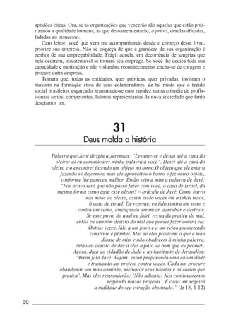 80 _____________________________________________________________________
aptidões éticas. Ora, se as organizações que vencerão são aquelas que estão prio-
rizando a qualidade humana, as que destoarem estarão, a priori, desclassificadas,
fadadas ao insucesso.
Caro leitor, você que vem me acompanhando desde o começo deste livro,
priorize sua empresa. Não se esqueça de que a grandeza de sua organização é
penhor de sua empregabilidade. Frágil aquela, em decorrência de sangrias que
nela ocorrem, insustentável se tornará seu emprego. Se você lhe dedica toda sua
capacidade e motivação e não vislumbra reconhecimento, encha-se de coragem e
procure outra empresa.
Tomara que, todas as entidades, quer públicas, quer privadas, invistam o
máximo na formação ética de seus colaboradores, de tal modo que o tecido
social brasileiro, esgarçado, transmude-se com rapidez numa colméia de profis-
sionais sérios, competentes, lídimos representantes da nova sociedade que tanto
desejamos ter.
31
Deus molda a história
Palavra que Javé dirigiu a Jeremias: “Levante-se e desça até a casa do
oleiro; aí eu comunicarei minha palavra a você”. Desci até a casa do
oleiro e o encontrei fazendo um objeto no torno.O objeto que ele estava
fazendo se deformou, mas ele aproveitou o barro e fez outro objeto,
conforme lhe pareceu melhor. Então veio a mim a palavra de Javé:
“Por acaso será que não posso fazer com você, ó casa de Israel, da
mesma forma como agiu esse oleiro? – oráculo de Javé. Como barro
nas mãos do oleiro, assim estão vocês em minhas mãos,
ó casa de Israel. De repente, eu falo contra um povo e
contra um reino, ameaçando arrancar, derrubar e destruir.
Se esse povo, do qual eu falei, recua da prática do mal,
então eu também desisto do mal que pensei fazer contra ele.
Outras vezes, falo a um povo e a um reino prometendo
construir e plantar. Mas se eles praticam o que é mau
diante de mim e não obedecem à minha palavra,
então eu desisto de dar a eles aquilo de bom que eu prometi.
Agora, diga ao cidadão de Judá e ao habitante de Jerusalém:
‘Assim fala Javé: Vejam: estou preparando uma calamidade
e tramando um projeto contra vocês. Cada um procure
abandonar seu mau caminho, melhorar seus hábitos e as coisas que
pratica’. Mas eles responderão: ‘Não adianta! Nós continuaremos
seguindo nossos projetos’. E cada um seguirá
a maldade do seu coração obstinado.” (Jr 18, 1-12)
 