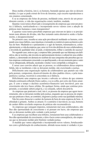 __________________________________________________________ 81
Deus molda a história, isto é, os homens, bastando apenas que eles se deixem
moldar, é o que se pode extrair do livro de Jeremias, cujo excerto reproduzimos e
ora estamos comentando.
E se as empresas são feitas de pessoas, moldando estas, através de um proce-
dimento correto, a vida das organizações estará, também, mudada.
Quantas vezes temos observado o ressurgimento de empresas que estavam pres-
tes à falência, rearticulando-se e incorporando novos valores com a adoção de
práticas mais humanas e mais transparentes!
E quantas vezes temos percebido empresas que estavam no ápice e se precipi-
taram num abismo de dívidas, não lhes restando outra alternativa senão o fecha-
mento, o desaparecimento!
No primeiro caso, ressalte-se uma ação providencial moldando os homens, extir-
pando seus maus hábitos, suas injustiças e tornando-os maleáveis para aceitarem a prá-
tica do bem. Mudando-se o pensamento e o agir do homem, transmudou-se, conse-
qüentemente,avidadaempresa,que,umavezlivredosdefeitosdeseuscolaboradores,
e investida de qualidade total, só pode, evidentemente, trilhar o caminho do sucesso!
No segundo caso, nota-se que, a empresa líder, pensando que sua liderança era defi-
nitiva, não se reciclou, não investiu no aprimoramento técnico e cultural de seus colabo-
radores, e, demorando em demasia no usufruto de suas conquistas não percebeu que ou-
tras empresas continuaram crescendo e se aperfeiçoando, e de um momento para o outro
viu-se ultrapassada, defasada, sucateada e muitas vezes compelida a extinguir-se.
E nesse caso convém aduzir que as pessoas, os colaboradores dessa empresa
falida, não se moldaram e não se deixaram moldar, não exercitando a justiça.
Dificilmente uma organização repleta de colaboradores que pautam sua vida
pela postura, compostura, desenvolvimento de altos padrões éticos, e pela trans-
parência e justiça, recorrerá à concordata ou à falência.
Dificilmente uma empresa que inverte e subverte os valores de que estamos
falando continuará colhendo frutos sadios, e se os colhe, por certo são frutos amar-
gos. E com o tempo o declínio econômico-financeiro será inevitável, pois seu
crescimento não teve bases sólidas. De qualquer forma, ainda que continue pros-
perando, a sociedade saberá julgá-la, e se cotejada, saberá descartá-la.
As empresas que praticam o mal, isto é, as pessoas da empresa que agem incor-
retamente, não se deixaram moldar pela justiça, enquanto que as pessoas de empre-
sas que praticam o bem, ao contrário, elegeram a justiça como sua qualidade máxima.
Não há como dissociar o caráter do homem de bem de uma empresa de bem. A
afinidade é gritante. Ambos se atraem. E o contrário é inevitável, ou seja, homens
de caráter dúbio revelarão empresas de práticas não recomendáveis.
As empresas que sonegam impostos, remuneram mal seus colaboradores, não
lhes dão oportunidade de crescimento e só pensam em lucro, são empresas que
não se deixaram moldar pela verdade e pela justiça!
E as empresas que recolhem seus tributos, remuneram bem seus colaboradores e
lhes dão oportunidade de crescimento, e têm o lucro como conseqüência, são empre-
sas que se deixaram moldar pelo binômio verdade-justiça.
À medida que vamos adquirindo e incorporando novos valores, fortalecendo-
nos com a globalização do conhecimento, abrindo nossa mente à verdade e à jus-
 